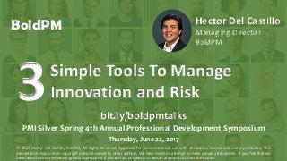 © 2016, H. Del Castillo. All Rights Reserved. www.hmdelcastillo.com
BoldPM Hector Del Castillo
Managing Director
BoldPM
Simple Tools To Manage
Innovation and Risk3 bit.ly/boldpmtalks
PMI Silver Spring 4th Annual Professional Development Symposium
Thursday, June 22, 2017
© 2017 Hector Del Castillo, BoldPM, All Rights Reserved, Approved for non-commercial use with attribution. Commercial use is prohibited. This
presentation may contain copyright material owned by other authors. We have made an attempt to make proper attributions. If you feel that we
have failed to do so, we would greatly appreciate it if you contact us directly so we can attempt to correct the matter.
 