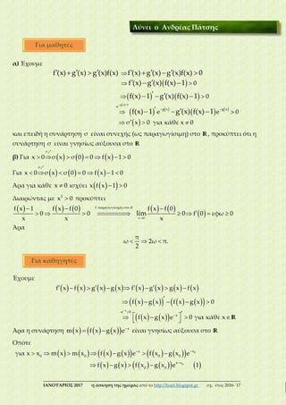 ___________________________________________________________________________
ΙΑΝΟΥΑΡΙΟΣ 2017 η άσκηση της ημέρας από το http://lisari.blogspot.gr σχ. έτος 2016-΄17
α) Έχουμε
 
   

 
 
         
  
  
0
0
f (x) g (x) g (x)f(x) f (x) g (x) g (x)f(x) 0
f (x) g (x) f(x) 1
f(x) 1 g (x) f(x) 1
 
   
   
 
 

  
  
  
g x 0
e
g x g x
e e 0
σ x 0 για κάθε x 0
f(x) 1 g (x) f(x) 1
και επειδή η συνάρτηση σ είναι συνεχής (ως παραγωγίσιμη) στο R, προκύπτει ότι η
συνάρτηση σ είναι γνησίως αύξουσα στο R
β) Για            
<σ
x 0 σ x σ 0 0 f x 1 0
Για            
<σ
x 0 σ x σ 0 0 f x 1 0
Άρα για κάθε x 0 ισχύει    x f x 1 0
Διαιρώντας με 2
x 0 προκύπτει
         
 
  
      
x 0
f παραγωγίσιμη στο 0f x 1 f x f 0 f x f 0
0 0 0 f 0 εφω 0
x x x
lim======>
Άρα
  
π
ω 2ω π.
2
Έχουμε
               
         
    

 

         

    
    
 
R
x
e 0
x
f x f x g x g x f x g x g x f x
f x g x f x g x 0
f x g x e 0 για κάθε x
Άρα η συνάρτηση        
  x
m x f x g x e είναι γνησίως αύξουσα στο R
Οπότε
             
          


      
   
0
0
xx
0 0 0 0
x x
0 0
για x x m x m x f x g x e f x g x e
f x g x f x g x e 1
Λύνει ο Ανδρέας Πάτσης
Για μαθητές
Για καθηγητές
 