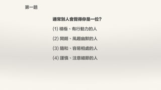 通常別人會覺得你是一位?
(1) 積極、有行動力的人
(2) 開朗、風趣幽默的人
(3) 隨和、容易相處的人
(4) 謹慎、注意細節的人
第一題
 
