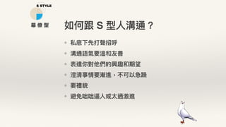 ❖ 私底下先打聲招呼
❖ 溝通語氣要溫和友善
❖ 表達你對他們的興趣和期望
❖ 澄清事情要漸進，不可以急躁
❖ 要禮貌
❖ 避免咄咄逼⼈人或太過激進
如何跟 S 型⼈人溝通？幕 僚 型
 