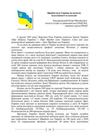 10
Збройні сили України на початку
незалежності та сьогодні
Бондажевський Петро Михайлович,
вчитель історії та правознавства ЕЗОШ №4,
керівник гуртка ЕМАН
6 грудня 1991 року, Верховна Рада України ухвалила Закони України
«Про оборону України» і «Про Збройні сили України». Саме цей день
визначений як державне свято – День Збройних сил України.
Та на жаль як державне свято в Україні відзначається надто скромно що
свідчить про непрестижність професії захисника Вітчизни у нашому
суспільстві.
Хоча армія є головним атрибутом будь-якої держави. Якщо ми повернемось в
наше минуле, то з часів людської цивілізації з виникнення держав саме армії
відігравали головну роль в їх існуванні, згадаймо Єгипет, Ассірію основою їх
успіху були армії, або чи став би О. Македонський відомим полководцем як би
не армія створена вдалою реформую його батька Філіпа ІІ, або повернімось до
події 100 літньої давнини, коли рухнула російська імперія і виникла УНР, її
лідери мріяли про незалежну Україну і наївно вважали, що Україна
демократична нікому не загрожує і їй нема чого боятись, тому не надали
належної уваги створенню армії і захистити УНР від агресії було нікому.
Можна почути, що незалежність Україні дісталась легко, без жодної
краплі крові, і дійсно на час розпаду СРСР кроваві події відбулися в Баку,
Сумгаїті, Тбілісі, Вільнюсі, війна між Вірменами і азербайджанцями. В Україні
все відбулось занадто спокійно. Чому? Відповідь проста. Ми отримали у спадок
могутню армію, хто міг нам загрожувати.
Відомо, що на 24 серпня 1991 року на території України знаходилось: три
загальновійськові і дві танкові армії, чотири повітряних армії, окрема армія
Протиповітряної оборони, ракетна армія, Чорноморський флот, інші військові
формування чисельністю більше 960 тис. осіб, 9,2 тисячі танків, 11,3 тисяч
броньових машин, 1,5 тисячі літаків, 350 кораблів, 176 міжконтинентальних
балістичних ракет, а також близько 2600 одиниць тактичної ядерної зброї.
Україна стала третьою за величиною ядерного потенціалу у світі. В Україні
було також розгорнуто повітряний компонент стратегічних сил, який складали
21 бомбардувальник ТУ-95мс та 19 бомбардувальників ТУ-160 з
боєкомплектом до 500 крилатих ядерних ракет.
Президент України Леонід Кучма оголосив, що Україні потрібна
невелика, не обтяжлива для економіки мобільна армія. Було ухвалено рішення
про скорочення чисельності Збройних сил України до 140 тисяч осіб у 2010
році, За підрахунками фахівців, упродовж 20 років було реалізовано
 