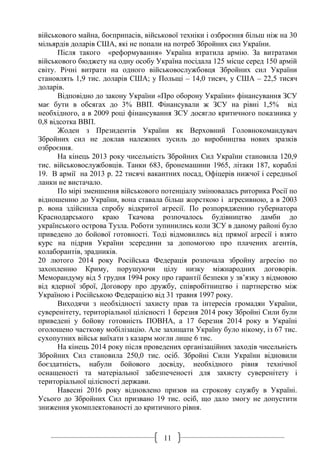 11
військового майна, боєприпасів, військової техніки і озброєння більш ніж на 30
мільярдів доларів США, які не попали на потреб Збройних сил України.
Після такого «реформування» Україна втратила армію. За витратами
військового бюджету на одну особу Україна посідала 125 місце серед 150 армій
світу. Річні витрати на одного військовослужбовця Збройних сил України
становлять 1,9 тис. доларів США; у Польщі – 14,0 тисяч, у США – 22,5 тисяч
доларів.
Відповідно до закону України «Про оборону України» фінансування ЗСУ
має бути в обсягах до 3% ВВП. Фінансували ж ЗСУ на рівні 1,5% від
необхідного, а в 2009 році фінансування ЗСУ досягло критичного показника у
0,8 відсотка ВВП.
Жоден з Президентів України як Верховний Головнокомандувач
Збройних сил не доклав належних зусиль до виробництва нових зразків
озброєння.
На кінець 2013 року чисельність Збройних Сил України становила 120,9
тис. військовослужбовців. Танки 683, бронемашини 1965, літаки 187, кораблі
19. В армії на 2013 р. 22 тисячі вакантних посад, Офіцерів нижчої і середньої
ланки не вистачало.
По мірі зменшення військового потенціалу змінювалась риторика Росії по
відношенню до України, вона ставала більш жорсткою і агресивною, а в 2003
р. вона здійснила спробу відкритої агресії. По розпорядженню губернатора
Краснодарського краю Ткачова розпочалось будівництво дамби до
українського острова Тузла. Роботи зупинились коли ЗСУ в даному районі було
приведено до бойової готовності. Тоді відмовились від прямої агресії і взято
курс на підрив України зсередини за допомогою про плачених агентів,
колаборантів, зрадників.
20 лютого 2014 року Російська Федерація розпочала збройну агресію по
захопленню Криму, порушуючи цілу низку міжнародних договорів.
Меморандуму від 5 грудня 1994 року про гарантії безпеки у зв’язку з відмовою
від ядерної зброї, Договору про дружбу, співробітництво і партнерство між
Україною і Російською Федерацією від 31 травня 1997 року.
Виходячи з необхідності захисту прав та інтересів громадян України,
суверенітету, територіальної цілісності 1 березня 2014 року Збройні Сили були
приведені у бойову готовність ПОВНА, а 17 березня 2014 року в Україні
оголошено часткову мобілізацію. Але захищати Україну було нікому, із 67 тис.
сухопутних військ виїхати з казарм могли лише 6 тис.
На кінець 2014 року після проведених організаційних заходів чисельність
Збройних Сил становила 250,0 тис. осіб. Збройні Сили України відновили
боєздатність, набули бойового досвіду, необхідного рівня технічної
оснащеності та матеріальної забезпеченості для захисту суверенітету і
територіальної цілісності держави.
Навесні 2016 року відновлено призов на строкову службу в Україні.
Усього до Збройних Сил призвано 19 тис. осіб, що дало змогу не допустити
зниження укомплектованості до критичного рівня.
 