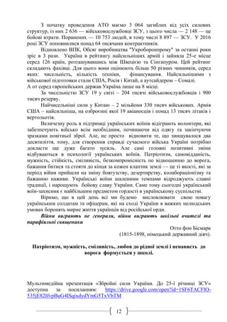 12
З початку проведення АТО маємо 3 064 загиблих від усіх силових
структур, із них 2 636 — військовослужбовці ЗСУ, з цього числа — 2 148 — це
бойові втрати. Поранених — 10 753 людей, в тому числі 8 897 — ЗСУ. У 2016
році ЗСУ поповнилися понад 64 тисячами контрактників.
Відновлено ВПК, Обсяг виробництва "Укроборонпрому" за останні роки
зріс в 3 рази. Україна в рейтингу найсильніших армій і зайняла 25-е місце
серед 126 країн, розташувавшись між Швецією та Сінгапуром. Цей рейтинг
складають фахівці. Для цього вони оцінюють більш 50 різних чинників, серед
яких: чисельність, кількість техніки, фінансування. Найсильнішими з
військової підготовки стали США, Росія і Китай, а аутсайдером – Сомалі.
А от серед європейських держав Україна лише на 8 місці.
За чисельністю ЗСУ 19 у світі – 204 тисячі військовослужбовців і 900
тисяч резерву.
Найчисельніші сили у Китаю – 2 мільйони 330 тисяч військових. Армія
США – найсильніша, на озброєнні якої 19 авіаносців і понад 13 тисяч літаків і
вертольотів.
Величезну роль в підтримці українських воїнів відіграють волонтери, які
забезпечують військо всім необхідним, починаючи від одягу та закінчуючи
зразками новітньої зброї. Але, не просто відновити те, що знищувалося два
десятиліття, тому, для створення справді сучасного війська Україні потрібно
докласти ще дуже багато зусиль. Але самі головні позитивні зміни
відбуваються в психології українських воїнів. Патріотизм, самовідданість,
мужність, стійкість, сміливість, безкомпромісність по відношенню до ворога,
бажання битися та стояти до кінця за кожен клаптик землі — це ті якості, які за
період війни прийшли на зміну боягузству, дезертирству, колабораціонізму та
бажанню наживи. Українські воїни шаленими темпами відроджують славні
традиції, і нарощують бойову славу України. Саме тому сьогодні український
воїн-захисник є найбільшим предметом гордості в українському суспільстві.
Віримо, що в цей день всі ми будемо висловлювати свою повагу
українським солдатам та офіцерам, які на сході України в важких нелюдських
умовах боронять мирне життя українців від російської орди.
Війни виграють не генерали, війни виграють шкільні вчителі та
парафіяльні священики
Отто фон Бісмарк
(1815-1898, німецький державний діяч).
Патріотизм, мужність, сміливість, любов до рідної землі і ненависть до
ворога формується у школі.
Мультимедійна презентація «Збройні сили України. До 25-ї річниці ЗСУ»
доступна за посиланням: https://drive.google.com/open?id=1SF6TACFlO-
535jE82IfvpBuG4ISqixdydYmG5TxVbTM
 