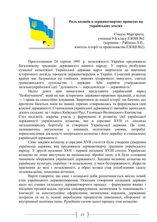 13
Роль козаків в державотворчих процесах на
українських землях
Єчкало Маргарита,
учениця 9-Б класу ЕЗОШ №2
(керівник – Рябініна Л.П.,
вчитель історії та правознавства ЕЗОШ №2)
Проголошення 24 серпня 1991 р. незалежності України продовжило
багатовікову традицію державності нашого народу. У період розбудови
сучасної незалежної Української держави варто звертатися до вивчення
історичного досвіду процесів державотворення в Україні. Сучасний розвиток
країни має базуватися на глибоких знаннях історичного минулого, злагоді
громадянського суспільства і держави. Аби сприяти утвердженню
загальноукраїнської ідеї: "духовність — народовладдя — державність".
Надто довго нам намагалися представити український народ
"безбатченком", який не має історичних державно-правових традицій, а відтак
— і права на самостійне існування. Звернімося до нашої історії: ми бачимо, що
протягом багатьох віків на наших теренах створювалась та формувалася ідея
власної державності. Становлення української державності звичайно проходило
досить складно: це і період Київської Русі, Галицько-Волинського Князівства.
Слід виділити, зокрема участь у формуванні й розвитку ідеї української
державності українського козацтва, яке в середині ХVІІ ст. очолило
загальнонародну боротьбу за створення Української держави. Ця тема,
залишаючись актуальною у нинішніх політичних умовах, потребує
переосмислення діяльності запорізького козацтва і його доробку в становленні
української державності.
Саме завдяки козацтву в середині XVII століття була створена суверенна
українська держава, яка продовжила державотворчу традицію українського
народу. У другій половині XVII - першій половині XVIII століть Українське
козацтво не лише виступало як національні збройні сили, а й було головним
чинником збереження української державності. Завдяки впливові козацтва на
українську культуру, українці і в подальшому, у часи бездержавності, зберегли
прагнення до волі і незалежності, а образ козака став уособленням ідеалу
чоловіка-воїна, захисника вітчизни.
Варто говорити, що саме з козацької доби розпочинається якісно новий
етап українського державотворення. Оскільки створення козацької держави
мало всі ознаки складного державотворчого процесу - формування вищих і
місцевих органів влади, органів самоврядування, визначення їх повноважень і
взаємодії та конституційне оформлення; визначення кордонів, державних
інтересів та на їх основі вироблення пріоритетів зовнішньої, оборонної та
внутрішньої політики тощо. Рушійною силою цього процесу стає козацтво.
 