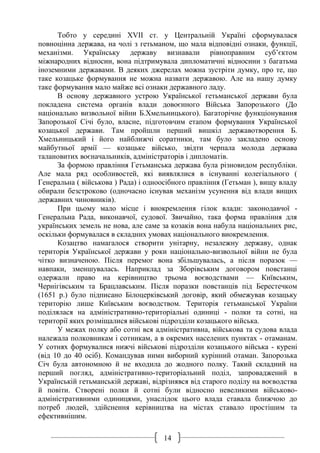 14
Тобто у середині ХVІІ ст. у Центральній Україні сформувалася
повноцінна держава, на чолі з гетьманом, що мала відповідні ознаки, функції,
механізми. Українську державу визнавали рівноправним суб’єктом
міжнародних відносин, вона підтримувала дипломатичні відносини з багатьма
іноземними державами. В деяких джерелах можна зустріти думку, про те, що
таке козацьке формування не можна назвати державою. Але на нашу думку
таке формування мало майже всі ознаки державного ладу.
В основу державного устрою Української гетьманської держави була
покладена система органів влади довоєнного Війська Запорозького (До
національно визвольної війни Б.Хмельницького). Багаторічне функціонування
Запорозької Січі було, власне, підготовчим етапом формування Української
козацької держави. Там пройшли перший вишкіл державотворення Б.
Хмельницький і його найближчі соратники, там було закладено основу
майбутньої армії — козацьке військо, звідти черпала молода держава
талановитих воєначальників, адміністраторів і дипломатів.
За формою правління Гетьманська держава була різновидом республіки.
Але мала ряд особливостей, які виявлялися в існуванні колегіального (
Генеральна ( військова ) Рада) і одноосібного правління (Гетьман ), вищу владу
обирали безстроково (одночасно існував механізм усунення від влади вищих
державних чиновників).
При цьому мало місце і виокремлення гілок влади: законодавчої -
Генеральна Рада, виконавчої, судової. Звичайно, така форма правління для
українських земель не нова, але саме за козаків вона набула національних рис,
оскільки формувалася в складних умовах національного виокремлення.
Козацтво намагалося створити унітарну, незалежну державу, однак
територія Української держави у роки національно-визвольної війни не була
чітко визначеною. Після перемог вона збільшувалась, а після поразок —
навпаки, зменшувалась. Наприклад за Зборівським договором повстанці
одержали право на керівництво трьома воєводствами — Київським,
Чернігівським та Брацлавським. Після поразки повстанців під Берестечком
(1651 р.) було підписано Білоцерківський договір, який обмежував козацьку
територію лише Київським воєводством. Територія гетьманської України
поділялася на адміністративно-територіальні одиниці - полки та сотні, на
території яких розміщалися військові підрозділи козацького війська.
У межах полку або сотні вся адміністративна, військова та судова влада
належала полковникам і сотникам, а в окремих населених пунктах - отаманам.
У сотнях формувалися нижчі військові підрозділи козацького війська - курені
(від 10 до 40 осіб). Командував ними виборний курінний отаман. Запорозька
Січ була автономною й не входила до жодного полку. Такий складний на
перший погляд, адміністративно-територіальний поділ, запроваджений в
Українській гетьманській державі, відрізнявся від старого поділу на воєводства
й повіти. Створені полки й сотні були відносно невеликими військово-
адміністративними одиницями, унаслідок цього влада ставала ближчою до
потреб людей, здійснення керівництва на містах ставало простішим та
ефективнішим.
 