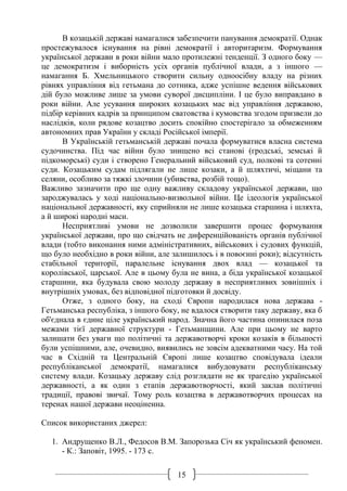 15
В козацькій державі намагалися забезпечити панування демократії. Однак
простежувалося існування на рівні демократії і авторитаризм. Формування
української держави в роки війни мало протилежні тенденції. З одного боку —
це демократизм і виборність усіх органів публічної влади, а з іншого —
намагання Б. Хмельницького створити сильну одноосібну владу на різних
рівнях управління від гетьмана до сотника, адже успішне ведення військових
дій було можливе лише за умови суворої дисципліни. І це було виправдано в
роки війни. Але усування широких козацьких мас від управління державою,
підбір керівних кадрів за принципом сватовства і кумовства згодом призвели до
наслідків, коли рядове козацтво досить спокійно спостерігало за обмеженням
автономних прав України у складі Російської імперії.
В Українській гетьманській державі почала формуватися власна система
судочинства. Під час війни було знищено всі станові (гродські, земські й
підкоморські) суди і створено Генеральний військовий суд, полкові та сотенні
суди. Козацьким судам підлягали не лише козаки, а й шляхтичі, міщани та
селяни, особливо за тяжкі злочини (убивства, розбій тощо).
Важливо зазначити про ще одну важливу складову української держави, що
зароджувалась у ході національно-визвольної війни. Це ідеологія української
національної державності, яку сприйняли не лише козацька старшина і шляхта,
а й широкі народні маси.
Несприятливі умови не дозволили завершити процес формування
української держави, про що свідчать не диференційованість органів публічної
влади (тобто виконання ними адміністративних, військових і судових функцій,
що було необхідно в роки війни, але залишилось і в повоєнні роки); відсутність
стабільної території, паралельне існування двох влад — козацької та
королівської, царської. Але в цьому була не вина, а біда української козацької
старшини, яка будувала свою молоду державу в несприятливих зовнішніх і
внутрішніх умовах, без відповідної підготовки й досвіду.
Отже, з одного боку, на сході Європи народилася нова держава -
Гетьманська республіка, з іншого боку, не вдалося створити таку державу, яка б
об'єднала в єдине ціле український народ. Значна його частина опинилася поза
межами тієї державної структури - Гетьманщини. Але при цьому не варто
залишати без уваги що політичні та державотворчі кроки козаків в більшості
були успішними, але, очевидно, виявились не зовсім адекватними часу. На той
час в Східній та Центральній Європі лише козацтво сповідувала ідеали
республіканської демократії, намагалися вибудовувати республіканську
систему влади. Козацьку державу слід розглядати не як трагедію української
державності, а як один з етапів державотворчості, який заклав політичні
традиції, правові звичаї. Тому роль козацтва в державотворчих процесах на
теренах нашої держави неоціненна.
Список використаних джерел:
1. Андрущенко В.Л., Федосов В.М. Запорозька Січ як український феномен.
- К.: Заповіт, 1995. - 173 с.
 