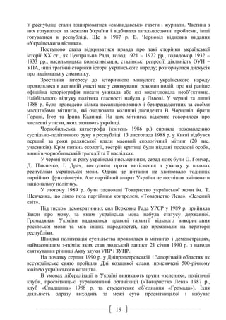 18
У республіці стали поширюватися «самвидавські» газети і журнали. Частина з
них готувалася за межами України і відбивала загальносоюзні проблеми, інші
готувалися в республіці. Ще в 1987 р. В. Чорновіл відновив видання
«Українського вісника».
Поступово стала відкриватися правда про такі сторінки української
історії ХХ ст., як Центральна Рада, голод 1921 – 1922 рр., голодомор 1932 –
1933 рр., насильницька колективізація, сталінські репресії, діяльність ОУН –
УПА, інші трагічні сторінки історії українського народу; розгорнулася дискусія
про національну символіку.
Зростання інтересу до історичного минулого українського народу
проявлялося в активній участі мас у святкуванні роковин подій, про які раніше
офіційна історіографія писати уникала або які висвітлювала необ’єктивно.
Найбільшого відгуку політика гласності набула у Львові. У червні та липні
1988 р. було проведено кілька несанкціонованих і безпрецедентних за своїми
масштабами мітингів, які очолювали колишні дисиденти В. Чорновіл, брати
Горині, Ігор та Ірина Калинці. На цих мітингах відкрито говорилося про
численні утиски, яких зазнають українці.
Чорнобильська катастрофа (квітень 1986 р.) сприяла пожвавленню
суспільно-політичного руху в республіці. 13 листопада 1988 р. у Києві відбувся
перший за роки радянської влади масовий екологічний мітинг (20 тис.
учасників). Крім питань екології, гострій критиці були піддані посадові особи,
винні в чорнобильській трагедії та її наслідках.
У червні того ж року українські письменники, серед яких були О. Гончар,
Д. Павличко, І. Драч, виступили проти витіснення з ужитку у школах
республіки української мови. Однак це питання не хвилювало тодішніх
партійних функціонерів. Але партійний апарат України не поспішав змінювати
національну політику.
У лютому 1989 р. були засновані Товариство української мови ім. Т.
Шевченка, що діяло поза партійним контролем, «Товариство Лева», «Зелений
світ».
Під тиском демократичних сил Верховна Рада УРСР у 1989 р. прийняла
Закон про мову, за яким українська мова набула статусу державної.
Громадянам України надавалися правові гарантії вільного використання
російської мови та мов інших народностей, що проживали на території
республіки.
Швидка політизація суспільства проявилася в мітингах і демонстраціях,
наймасовішим з-поміж яких став людський ланцюг 21 січня 1990 р. з нагоди
святкування річниці Акту злуки УНР і ЗУНР.
На початку серпня 1990 р. у Дніпропетровській і Запорізькій областях як
всеукраїнське свято пройшли Дні козацької слави, присвячені 500-річному
ювілею українського козацтва.
В умовах лібералізації в Україні виникають групи «зелених», політичні
клуби, просвітницькі українознавчі організації («Товариство Лева» 1987 р.,
клуб «Спадщина» 1988 р. та студентське об’єднання «Громада»). Їхня
діяльність одразу виходить за межі суто просвітницької і набуває
 