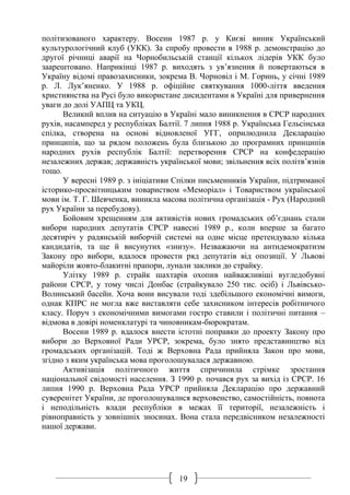 19
політизованого характеру. Восени 1987 р. у Києві виник Український
культурологічний клуб (УКК). За спробу провести в 1988 р. демонстрацію до
другої річниці аварії на Чорнобильській станції кількох лідерів УКК було
заарештовано. Наприкінці 1987 р. виходять з ув’язнення й повертаються в
Україну відомі правозахисники, зокрема В. Чорновіл і М. Горинь, у січні 1989
р. Л. Лук’яненко. У 1988 р. офіційне святкування 1000-ліття введення
християнства на Русі було використане дисидентами в Україні для привернення
уваги до долі УАПЦ та УКЦ.
Великий вплив на ситуацію в Україні мало виникнення в СРСР народних
рухів, насамперед у республіках Балтії. 7 липня 1988 р. Українська Гельсінська
спілка, створена на основі відновленої УГГ, оприлюднила Декларацію
принципів, що за рядом положень була близькою до програмних принципів
народних рухів республік Балтії: перетворення СРСР на конфедерацію
незалежних держав; державність української мови; звільнення всіх політв’язнів
тощо.
У вересні 1989 р. з ініціативи Спілки письменників України, підтриманої
історико-просвітницьким товариством «Меморіал» і Товариством української
мови ім. Т. Г. Шевченка, виникла масова політична організація - Рух (Народний
рух України за перебудову).
Бойовим хрещенням для активістів нових громадських об’єднань стали
вибори народних депутатів СРСР навесні 1989 р., коли вперше за багато
десятиріч у радянській виборчій системі на одне місце претендувало кілька
кандидатів, та ще й висунутих «знизу». Незважаючи на антидемократизм
Закону про вибори, вдалося провести ряд депутатів від опозиції. У Львові
майоріли жовто-блакитні прапори, лунали заклики до страйку.
Улітку 1989 р. страйк шахтарів охопив найважливіші вугледобувні
райони СРСР, у тому числі Донбас (страйкувало 250 тис. осіб) і Львівсько-
Волинський басейн. Хоча вони висували тоді здебільшого економічні вимоги,
однак КПРС не могла вже виставляти себе захисником інтересів робітничого
класу. Поруч з економічними вимогами гостро ставили і політичні питання –
відмова в довірі номенклатурі та чиновникам-бюрократам.
Восени 1989 р. вдалося внести істотні поправки до проекту Закону про
вибори до Верховної Ради УРСР, зокрема, було знято представництво від
громадських організацій. Тоді ж Верховна Рада прийняла Закон про мови,
згідно з яким українська мова проголошувалася державною.
Активізація політичного життя спричинила стрімке зростання
національної свідомості населення. З 1990 р. почався рух за вихід із СРСР. 16
липня 1990 р. Верховна Рада УРСР прийняла Декларацію про державний
суверенітет України, де проголошувалися верховенство, самостійність, повнота
і неподільність влади республіки в межах її території, незалежність і
рівноправність у зовнішніх зносинах. Вона стала передвісником незалежності
нашої держави.
 