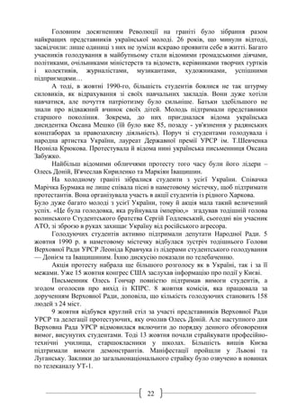 22
Головним досягненням Революції на граніті було зібрання разом
найкращих представників української молоді. 26 років, що минули відтоді,
засвідчили: лише одиниці з них не зуміли яскраво проявити себе в житті. Багато
учасників голодування в майбутньому стали відомими громадськими діячами,
політиками, очільниками міністерств та відомств, керівниками творчих гуртків
і колективів, журналістами, музикантами, художниками, успішними
підприємцями…
А тоді, в жовтні 1990-го, більшість студентів боялися не так штурму
силовиків, як відрахування зі своїх навчальних закладів. Вони дуже хотіли
навчатися, але почуття патріотизму було сильніше. Батьки здебільшого не
знали про відважний вчинок своїх дітей. Молодь підтримали представники
старшого покоління. Зокрема, до них приєдналася відома українська
дисидентка Оксана Мешко (їй було вже 85, позаду - ув'язнення у радянських
концтаборах за правозахисну діяльність). Поруч зі студентами голодувала і
народна артистка України, лауреат Державної премії УРСР ім. Т.Шевченка
Неоніла Крюкова. Протестувала й відома нині українська письменниця Оксана
Забужко.
Найбільш відомими обличчями протесту того часу були його лідери –
Олесь Доній, В'ячеслав Кириленко та Маркіян Іващишин.
На холодному граніті зібралися студенти з усієї України. Співачка
Марічка Бурмака не лише співала пісні в наметовому містечку, щоб підтримати
протестантів. Вона організувала участь в акції студентів із рідного Харкова.
Було дуже багато молоді з усієї України, тому й акція мала такий величезний
успіх. «Це була голодовка, яка руйнувала імперію,» згадував тодішній голова
волинського Студентського братства Сергій Годлевський, сьогодні він учасник
АТО, зі зброєю в руках захищає Україну від російського агресора.
Голодуючих студентів активно підтримали депутати Народної Ради. 5
жовтня 1990 р. в наметовому містечку відбулася зустріч тодішнього Голови
Верховної Ради УРСР Леоніда Кравчука із лідерами студентського голодування
— Донієм та Іващишиним. Їхню дискусію показали по телебаченню.
Акція протесту набрала ще більшого розголосу як в Україні, так і за її
межами. Уже 15 жовтня конгрес США заслухав інформацію про події у Києві.
Письменник Олесь Гончар повністю підтримав вимоги студентів, а
згодом оголосив про вихід із КПРС. 8 жовтня комісія, яка працювала за
дорученням Верховної Ради, доповіла, що кількість голодуючих становить 158
людей з 24 міст.
9 жовтня відбувся круглий стіл за участі представників Верховної Ради
УРСР та делегації протестуючих, яку очолив Олесь Доній. Але наступного дня
Верховна Рада УРСР відмовилася включити до порядку денного обговорення
вимог, висунутих студентами. Тоді 13 жовтня почали страйкувати професійно-
технічні училища, старшокласники у школах. Більшість вишів Києва
підтримали вимоги демонстрантів. Маніфестації пройшли у Львові та
Луганську. Заклики до загальнонаціонального страйку було озвучено в новинах
по телеканалу УТ-1.
 