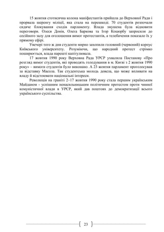 23
15 жовтня стотисячна колона маніфестантів прийшла до Верховної Ради і
прорвала шеренгу міліції, яка стала на перешкоді. 70 студентів розпочали
сидяче блокування сходів парламенту. Влада змушена була відновити
переговори. Олеся Донія, Олега Баркова та Ігор Коцюрбу запросили до
сесійного залу для оголошення вимог протестантів, а телебачення показало їх у
прямому ефірі.
Увечері того ж дня студенти мирно захопили головний (червоний) корпус
Київського університету. Розуміючи, що народний протест стрімко
поширюється, влада нарешті капітулювала.
17 жовтня 1990 року Верховна Рада УРСР ухвалила Постанову «Про
розгляд вимог студентів, які проводять голодування в м. Києві з 2 жовтня 1990
року» – вимоги студентів було виконано. А 23 жовтня парламент проголосував
за відставку Масола. Так студентська молодь довела, що може впливати на
владу й відстоювати національні інтереси.
Революція на граніті 2–17 жовтня 1990 року стала першим українським
Майданом - успішним ненасильницьким політичним протестом проти чинної
комуністичної влади в УРСР, який дав поштовх до демократизації всього
українського суспільства.
 