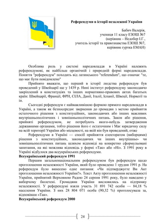 24
Референдуми в історії незалежної України
Бабич Валерія,
учениця 11 класу ЕЗОШ №7
(керівник – Недобер І.Г.,
учитель історії та правознавства ЕЗОШ №7,
керівник гуртка ЕМАН)
Особлива роль у системі народовладдя в Україні належить
референдумові, як найбільш органічній і природній формі народовладдя.
Поняття "референдум" походить від латинського "referendum", що означає "те,
що має бути повідомлено"
Прийнято вважати, що перший в історії людства референдум був
проведений у Швейцарії ще у 1439 р. Нині інститут референдуму законодавчо
закріплений в конституціях та інших нормативно-правових актах багатьох
країн: Швейцарії, Франції, ФРН, СІЛА, Данії, Італії, Іспанії, Швеції, Норвегії та
ін.
Сьогодні референдум є найважливішою формою прямого народовладдя в
Україні, а також як безпосереднє звернення до громадян з метою прийняття
остаточного рішення з конституційних, законодавчих або інших важливих
внутрішньополітичних i зовнішньополітичних питань. Закон або рішення,
прийняті референдумом, не потребують якого-небудь затвердження
державними органами, тобто рішення його є остаточним i Має юридичну силу
на всій території України або місцевості, на якій він був проведений, отже
Референдуми в Україні — спосіб прийняття електоратом (виборцями)
рішення з конституційних, законодавчих чи інших внутрішньо- чи
зовнішньополітичних питань шляхом відповіді на конкретно сформульовані
запитання, на які можлива відповідь у формі «Так» або «Ні». З 1991 року в
Україні відбулося два всеукраїнських референдуми.
Всеукраїнський референдум 1991
Першим загальнонаціональним референдумом був референдум щодо
проголошення незалежності України, який було проведено 1 грудня 1991 р. На
референдум було винесено одне питання: «Чи підтверджуєте Ви Акт
проголошення незалежності України?». Текст Акту проголошення незалежності
України, прийнятий Верховною Радою 24 серпня 1991 року, було наведено у
виборчому бюлетені. Громадяни України висловились на підтримку
незалежності. У референдумі взяли участь 31 891 742 особи — 84,18 %
населення України. З них 28 804 071 особа (90,32 %) проголосувала за,
відповівши «Так».
Всеукраїнський референдум 2000
 