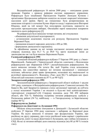 25
Всеукраїнський референдум 16 квітня 2000 року — опитування думки
громадян України з приводу реформи системи державного управління.
Референдум було ініційовано Президентом України Леонідом Кучмою і
організовано Центральною виборчою комісією на основі «народної ініціативи»
населення усієї країни. Проте ця «ініціатива» була розкритикована як
намагання олігархів із оточення Кучми зберегти владу і перешкодити Вікторові
Ющенку, який на той момент був популярним політиком, перемогти на
наступних президентських виборах. Опозиційні партії намагалися оскаржити
законність цього референдуму.[2]
На референдум було винесено чотири питання, які стосувалися:
- обмеження депутатської недоторканості;
- установлення додаткових підстав для розпуску Президентом України
Верховної Ради;
- зменшення кількості народних депутатів з 450 до 300;
- формування двопалатного парламенту.
За офіційними даними на всі чотири поставлені питання виборці дали
ствердну відповідь (від 81,7 % до 89,9 %), проте відповідні зміни до
законодавства так і не було внесено Верховною Радою.
Галицький референдум 1991
Галицький обласний референдум відбувся 17 березня 1991 року у у Івано-
Франківській, Львівській і Тернопільській областях одночасно з Всесоюзним
референдумом про збереження СРСР і республіканським референдумом. На
нього винесено питання «Чи хочете Ви, щоб Україна стала незалежною
державою, яка самостійно вирішує всі питання внутрішньої і зовнішньої
політики, забезпечує рівні права громадянам, незалежно від національної та
релігійної приналежності?». Відповідь «Так» дали 88,3 % виборців цих трьох
областей (цей показник становив від 87 % до 90 %)[3]
Закарпатський референдум 1991
Загальнообласний референдум у Закарпатській області відбувся 1 грудня
1991 року, одначасно зі Всеукраїнським референдумом. Ставилося питання «Чи
бажаєте Ви, щоб Закарпаття отримало статус автономної території, як суб'єкта
у складі незалежної України і не входило в будь-які інші адміністративно-
територіальні утворення?».[4] Ствердну відповідь дали 546 450 виборців
області, або 78,6 %. Найменшу підтримку питання референдуму здобули у
Рахівському районі (54 %), найбільшу — в Ужгородському та Берегівському
(майже 90 %)
Референдуми на Донбасі
Референдум на Донеччині та Луганщині 1994
Обласне консультативне опитування в Донецькій і Луганській областях
відбулося 27 березня 1994 року одночасно з виборами до Верховної ради
України. На нього винесено 4 питання: про федералізацію України, про
російську як другу державну, про статус російської мови нарівні з українською
в діловодстві, освіті та науці Донеччини й Луганщини, про глибшу інтеграцію в
СНД. На всі ці питання виборці дали схвальну відповідь (від 80 до 90 % голосів
«за»).
 