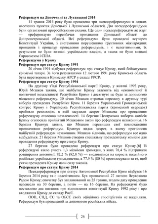 26
Референдум на Донеччині та Луганщині 2014
11 травня 2014 року було проведено три псевдореферендуми в деяких
населених пунктах Донецької і Луганської областей. Два псевдореферендуми
були організовані проросійськими силами. Ще один псевдореферендум як жарт
— «референдум» передбачав приєднання Донецької області до
Дніпропетровської області. Всі референдуми були проведені всупереч
Конституції України, з системними порушеннями ґрунтовних міжнародних
принципів і процедур проведення референдумів, і є нелегітимними, їх
результати не були визнані українською владою, а також не були визнані
Євросоюзом і США.
Референдуми у Криму
Референдум про статус Криму 1991
20 січня 1991 відбувся референдум про статус Криму, який бойкотували
кримські татари. За його результатами 12 лютого 1991 року Кримська область
була перетворена в Кримську АРСР у складі УРСР.
Референдум про статус Криму 1994
На другому з'їзді Республіканської партії Криму, у жовтні 1993 року,
Юрій Мєшков заявив, що майбутнє Криму залежить від «економічної й
політичної незалежності Республіки Крим» і досягнуто це буде за допомогою
місцевого референдуму. 30 січня Мєшков отримав перемогу в другому турі
виборів президента Республіки Крим. 11 березня Український Громадянський
конгрес Криму і Українська Республіканська партія (кримський осередок)
прийняли резолюцію, в якій засудили декрет Мєшкова про проведення
референдуму стосовно незалежності. 14 березня Центральна виборча комісія
Криму оголосила прийнятий Мєшковим закон про референдум незаконним. 16
березня Кравчук заявив, що Мєшков перевищив свої повноваження
призначивши референдум. Кравчук видав декрет, в якому проголосив
майбутній референдум незаконним. Мєшков відповів, що референдум все одно
відбудеться. 21 березня Мєшков створив спеціальну президентську комісію для
проведення референдуму про статус Криму.
27 березня було проведено референдум про статус Криму.[6] В
референдумі взяло участь 1,3 мільйони громадян, з яких 78,4 % підтримали
розширення автономії, 82,2 % (82,8 %) — висловилися на користь подвійного
російсько-українського громадянства, а 77,9 % (80 %) проголосували за те, щоб
укази президента Криму мали силу законів.
Референдум про статус Криму 2014
Псевдореферендум про статус Автономної Республіки Крим відбувся 16
березня 2014 року та є нелегітимним. Був призначений 27 лютого Верховною
Радою Криму; спочатку був запланований на 25 травня, згодом дату проведення
перенесли на 30 березня, а потім — на 16 березня. На референдумі було
поставлено два питання: про відновлення конституції Криму 1992 року і про
входження Криму до складу Росії.
ООН, СНД, ЄС та ОБСЄ своїх офіційних спостерігачів не надсилали.
Референдум був проведений за допомогою російських військ.
 