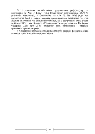 27
За оголошеними організаторами результатами референдуму, за
приєднання до Росії у Криму (крім Севастополя) проголосувало 96,77 %
учасників голосування, у Севастополі — 95,6 %. На сайті ради при
президентові Росії з питань розвитку громадянського суспільства та прав
людини на короткий час з'явилася інформація, що у референдумі брало участь
не більше 30 %, з яких близько 50 % висловилося за приєднання до Російської
Федерації. Дані про 30-40 процентну явку оприлюднив і Меджліс
кримськотатарського народу.
У Севастополі проходив окремий референдум, оскільки формально місто
не входить до Автономної Республіки Крим.
 