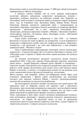 31
багатодітних сімей та малозабезпечених родин. У 2000 році «Клуб волонтерів»
перейменували в «Школу волонтерів».
З моменту початку бойових дій на сході держави енергодарські
волонтери займають принципову патріотичну громадянську позицію і
проявляють особливу активність, як необхідну потребу часу. Першими до
благодійних акцій на користь захисників країни долучаються окремі громадяни
міста, такі, як Самойдюк Іван, Цельникєр Борис, Бейнер Петро, Волков
Олександр. Бажання допомогти українській армії і співгромадянам на
окупованих територіях, спонукають міських волонтерів до створення офіційних
громадських організацій. Так в місті з’являються благодійний фонд
«Енергодар», громадські організації «Uaрмія», «Мамай», «Захисники України»,
«Енегодарські павучки», об’єднання жінок «Кулінарна сотня», «Об'єднання
учасників АТО і волонтерів».
Серед наших волонтерів є добровольці із зони АТО – це Табакаєв
Костянтин. Сьогодні він знову на фронті, як контрактник. А після повернення в
Енергодар із добровільної служби, саме він створив волонтерську «Передову».
Активістом в цій організації є ще один наш доброволець, а нині резервіст
української армії, - Михайло Гладков.
Одна із найактивніших енергодарських волонтерів, депутат міської ради,
журналістка - Стаценко Катерина. Це за її власною ініціативою в нашому місті
побудовано один із перших в Україні пам’ятник героям-землякам, які загинули
в зоні АТО.
До активної волонтерської діяльності залучається велика кількість
працівників ЗАЕС. Серед них: куратор «Енергодарських павучків», випускник
нашої школи – Андрій Перепілка, керівник групи «Мамай» із електроцеху –
Сергієнко Андрій. Саме фахівці цього підрозділу розробляють креслення і після
роботи в своїх гаражах виготовляють різні моделі пічок, щоб зігрітися нашим
бійцям і в палатках, і в окопах, і в екстремальних умовах під час розвідки, коли
пічка повинна вміститися в футляр не більший ніж для окулярів.
Життя підказує нові напрямки роботи для небайдужих людей. Зараз, коли
починають повертатися з фронту перші демобілізовані, для волонтерів
постають нові завдання: допомога бійцям з житлом, трудовлаштуванням,
медичне обслуговування та психологічна реабілітація.
До волонтерської діяльності активно залучаються учні нашої школи. Ми
проводимо акції по збиранню коштів для закупівлі ліків і військового
обладнання, через волонтерів відправляємо смаколики і ангелів-оберігів нашим
бійцям. Я люблю писати вірші про Україну і пишаюся тим, що один із моїх
віршів написаний на українському прапорі, сьогодні на передовій.
Отже, згуртувавши в своїх лавах, людей з активною громадянською позицією,
наші волонтерські організації є проявом реально існуючого громадянського
суспільства на Україні. Ці організації мають за мету не організацію
економічного життя за ради власного прибутку: вони діють, за ради України і їх
патріотична діяльність є взірцем для всього суспільства.
 