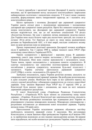 35
З тексту преамбули і заключної частини Декларації й аналізу положень
випливає, що їй притаманний метод загального конституційного закріплення
найважливіших політичних і економічних відносин. У її тексті немає умовних
способів, формулювання мають імперативний характер, як і належить акту
конституційного рівня.
Багато принципів і положень Декларації про державний суверенітет
України мають спільні риси з відповідними принципами і положеннями
декларацій про суверенітет інших республік. Проте без «квасного патріотизму»
можна констатувати, що Декларація про державний суверенітет України
вигідно відрізняється тим, що до неї включено спеціальний VII розділ
«Екологічна безпека». Це одне з корінних питань виживання людства взагалі.
Для України воно надто болюче через ряд екологічних трагедій, що сталися за
останнє 20-ти річчя. Тут береться до уваги не лише викид радіоактивних
речовин на Чорнобильській АЕС, а й інші аварії, наслідки зловісного впливу
яких на живі організми поки не виявилися.
Процес нормативної реалізації принципів Декларації почався незабаром
після її прийняття. Так 3 серпня 1990 р. набрав чинності закон УРСР «Про
економічну самостійність Української РСР».
Термін «суверенітет» з французької - верховна влада. В державно-
правовому смислі дане поняття вперше застосоване у ХVІ ст. французьким
вченим Ж.Боденом. Нині воно означає верховенство і незалежність влади.
Таким чином, термін «незалежність» є складовою поняття «суверенітет». В
одночас «незалежність» має самостійне політико-правове навантаження -
поглиблення і розвиток суверенітету, включення будь-якої підлеглості і
залежності. Україна спочатку проголосила державний суверенітет
(16.07.1990р.), а потім - незалежність (24 серпня 91 р.).
Здобувши незалежність, народ України розпочав активну діяльність по
створенню своєї демократичної правової держави. Ця розбудова розпочиналась
в дуже складних умовах. Необхідно було перш за все здійснити перехід від
статусу союзної республіки з обмеженим суверенітетом до статусу самостійної
держави. Тому законом Верховної Ради УРСР від 17 вересня 1991 р. до
Конституції були внесені зміни і доповнення, які мали на меті зміцнити
державний суверенітет республіки.
У тексті Конституції слова «Українська Радянська Соціалістична
Республіка» і «Українська РСР» були змінені на споконвічну назву нашої
держави - «Україна». В розділі Конституції про зовнішньополітичну діяльність
і захист Вітчизни розвивалися положення про підвищення ролі України як
рівноправного учасника міжнародних відносин. Міжнародне співтовариство з
розумінням поставилося до виникнення нової незалежної держави. Україну
визнали понад 130 країн світу.
Проголошення України незалежною державою обумовило настійну
необхідність визначити правовий статус її населення. Він регулювався
Конституцією, а також Законом «Про громадянство України» від 8 жовтня 1991
р. та прийнятими відповідно до них іншими законодавчими актами. Ці правові
акти передбачали, які особи визнаються громадянами України; порядок набуття
 