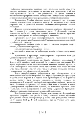36
українського громадянства; внаслідок яких юридичних фактів може бути
втрачено українське громадянство; як визначається громадянство дітей при
зміні громадянства батьків і при усиновленні; які органи держави є
правомочними вирішувати питання громадянства і порядок його оформлення;
як виконуються рішення з питань громадянства і порядок їх оскарження.
Незалежність України відкрила широкі можливості для створення
власного демократичного державного апарату, без втручання в цей процес
сторонніх сил, з усуненням залишків командно-адміністративної системи
управління.
Доцільно розглянути окремі правові принципи, закріплені у Декларації та
Акті і розвинуті в інших законодавчих актах. У Декларації, зокрема,
визначається необхідність побудови правової держави. Називатись правовою
може тільки та держава, яка точно додержується принципів:
• верховенство закону щодо інших правових актів і у суспільному житті;
• зв'язок законом самої держави, всіх її органів, громадських організацій,
службових осіб і громадян;
• непорушність свободи особи, її прав та законних інтересів, честі і
гідності, їх охорона і гарантування;
• взаємна відповідальність держави і особи;
• ефективність контролю за здійсненням законів та інших нормативних
актів.
Підготовлена і продовжує напрацьовуватись нормативна база для
здійснення принципів правової держави.
У Декларації проголошено, що Україна забезпечує верховенство її
Конституції і законів на своїй території. Це посилання має два аспекти. По-
перше, закріплюється один з основоположних принципів правової держави, за
яким Конституція та інші закони мають верховенство щодо інших правових
актів. При розбіжності відомчих актів, у тому числі указів президента, постанов
і розпоряджень уряду, із законом - діє останній.
Перед республіканським референдумом про підтвердження Акта
проголошення незалежності Верховна Рада України прийняла Декларацію прав
національностей України. У її першій статті проголошується, що Українська
держава гарантує всім народам, національним групам громадян, які
проживають на її території, рівні політичні, економічні, соціальні і культурні
права. По-новому витлумачено ст.3 закону «Про мови в Україні»: в межах
адміністративних територіальних одиниць, де компактно проживає певна
соціальність, може функціонувати її мова поряд з державною. Громадянам
забезпечується право вільно користуватись російською мовою.
Невід'ємним правом людини є її право на громадянство. Декларація про
державний суверенітет має розділ, в якому визначені основні положення
громадянства України. Вони розвинуті у законі «Про громадянство України»
від 8 жовтня 1991 р. У ст.1 встановлено, що на Україні існує єдине
громадянство.
 