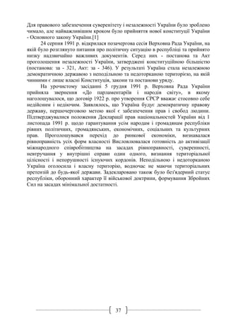37
Для правового забезпечення суверенітету і незалежності України було зроблено
чимало, але найважливішим кроком було прийняття нової конституції України
- Основного закону України.[1]
24 серпня 1991 р. відкрилася позачергова сесія Верховна Рада України, на
якій було розглянуто питання про політичну ситуацію в республіці та прийнято
низку надзвичайно важливих документів. Серед них - постанова та Акт
проголошення незалежності України, затверджені конституційною більшістю
(постанова: за - 321, Акт: за - 346). У результаті Україна стала незалежною
демократичною державою з неподільною та недоторканою територією, на якій
чинними є лише власні Конституція, закони та постанови уряду.
На урочистому засіданні 5 грудня 1991 р. Верховна Рада України
прийняла звернення «До парламентаріїв і народів світу», в якому
наголошувалося, що договір 1922 р. про утворення СРСР вважає стосовно себе
недійсним і недіючим. Заявлялось, що Україна будує демократичну правову
державу, першочерговою метою якої є забезпечення прав і свобод людини.
Підтверджувалися положення Декларації прав національностей України від 1
листопада 1991 р. щодо гарантування усім народам і громадянам республіки
рівних політичних, громадянських, економічних, соціальних та культурних
прав. Проголошувався перехід до ринкової економіки, визнавалася
рівноправність усіх форм власності Висловлювалася готовність до активізації
міжнародного співробітництва на засадах рівноправності, суверенності,
невтручання у внутрішні справи один одного, визнання територіальної
цілісності і непорушності існуючих кордонів. Неподільною і недоторканою
Україна оголосила і власну територію, водночас не маючи територіальних
претензій до будь-якої держави. Задекларовано також було без'ядерний статус
республіки, оборонний характер її військової доктрини, формування Збройних
Сил на засадах мінімальної достатності.
 