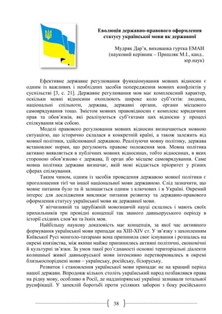 38
Еволюція державно-правового оформлення
статусу української мови як державної
Мудряк Дар’я, вихованка гуртка ЕМАН
(науковий керівник – Пришляк М.І., канд..
юр.наук)
Ефективне державне регулювання функціонування мовних відносин є
одним із важливих і необхідних засобів попередження мовних конфліктів у
суспільстві [3, с. 21]. Державне регулювання мов має комплексний характер,
оскільки мовні відносини охоплюють широке коло суб’єктів: людина,
національні спільноти, держава, державні органи, органи місцевого
самоврядування тощо. Змістом мовних правовідносин є комплекс юридичних
прав та обов’язків, які реалізуються суб’єктами цих відносин у процесі
спілкування між собою.
Моделі правового регулювання мовних відносин визначаються мовною
ситуацією, що історично склалася в конкретній країні, а також залежить від
мовної політики, здійснюваної державою. Реалізуючи мовну політику, держава
встановлює норми, що регулюють правове положення мов. Мовна політика
активно виявляється в публічних мовних відносинах, тобто відносинах, в яких
стороною обов’язково є держава, її орган або місцеве самоврядування. Саме
мовна політика держави визначає, якій мові віддається пріоритет у різних
сферах спілкування.
Таким чином, одним із засобів проведення державою мовної політики є
проголошення тієї чи іншої національної мови державною. Слід зазначити, що
мовне питання було та й залишається одним з ключових і в Україні. Окремий
інтерес для дослідження викликає питання розвитку та державно-правового
оформлення статусу української мови як державної мови.
У вітчизняній та зарубіжній мовознавчій науці склались і мають своїх
прихильників три провідні концепції так званого давньоруського періоду в
історії східних слов’ян та їхніх мов.
Найбільшу наукову доказовість має концепція, за якої час активного
формування української мови припадає на XIII-XIV ст. У зв’язку з захопленням
Київської Русі монголо-татарами вона припинила своє існування і розпалась на
окремі князівства, між якими майже припинились активні політичні, економічні
й культурні зв’язки. За умов такої роз’єднаності основні територіальні діалекти
колишньої живої давньоруської мови інтенсивно перетворювались в окремі
близькоспоріднені мови – українську, російську, білоруську.
Розвиток і становлення української мови припадає не на кращий період
нашої держави. Впродовж кількох століть український народ позбавлявся права
на рідну мову, особливо в Росії, де наддніпрянські українці зазнавали тотальної
русифікації. У запеклій боротьбі проти усіляких заборон з боку російського
 
