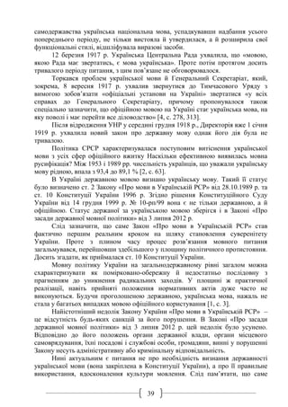 39
самодержавства українська національна мова, успадкувавши надбання усього
попереднього періоду, не тільки вистояла й утвердилася, а й розширила свої
функціональні стилі, відшліфувала виразові засоби.
12 березня 1917 р. Українська Центральна Рада ухвалила, що «мовою,
якою Рада має звертатись, є мова українська». Проте потім протягом досить
тривалого періоду питання, з цим пов’язане не обговорювалося.
Торкався проблем української мови й Генеральний Секретаріат, який,
зокрема, 8 вересня 1917 р. ухвалив звернутися до Тимчасового Уряду з
вимогою зобов’язати «офіціальні установи на Україні» звертатися «у всіх
справах до Генерального Секретаріату, причому пропонувалося також
спеціально зазначити, що офіційною мовою на Україні стає українська мова, на
яку поволі і має перейти все діловодство» [4, с. 278, 313].
Після відродження УНР у середині грудня 1918 р., Директорія вже 1 січня
1919 р. ухвалила новий закон про державну мову однак його дія була не
тривалою.
Політика СРСР характеризувалася поступовим витіснення української
мови з усіх сфер офіційного вжитку Наскільки ефективною виявилась мовна
русифікація? Між 1953 і 1989 рр. чисельність українців, що уважали українську
мову рідною, впала з 93,4 до 89,1 % [2, с. 63].
В Україні державною мовою визнано українську мову. Такий її статус
було визначено ст. 2 Закону «Про мови в Українській РСР» від 28.10.1989 р. та
ст. 10 Конституції України 1996 р. Згідно рішення Конституційного Суду
України від 14 грудня 1999 р. № 10-рп/99 вона є не тільки державною, а й
офіційною. Статус держаної за українською мовою зберігся і в Законі «Про
засади державної мовної політики» від 3 липня 2012 р.
Слід зазначити, що саме Закон «Про мови в Українській РСР» став
фактично першим реальним кроком на шляху становлення суверенітету
України. Проте з плином часу процес розв’язання мовного питання
загальмувався, перейшовши здебільшого у площину політичного протистояння.
Досить згадати, як приймалася ст. 10 Конституції України.
Мовну політику України на загальнодержавному рівні загалом можна
схарактеризувати як помірковано-обережну й недостатньо послідовну з
прагненням до уникнення радикальних заходів. У площині ж практичної
реалізації, навіть прийняті положення нормативних актів дуже часто не
виконуються. Будучи проголошеною державною, українська мова, нажаль не
стала у багатьох випадках мовою офіційного користування [1, с. 3].
Найістотніший недолік Закону України «Про мови в Українській РСР» –
це відсутність будь-яких санкцій за його порушення. В Законі «Про засади
державної мовної політики» від 3 липня 2012 р. цей недолік було усунено.
Відповідно до його положень органи державної влади, органи місцевого
самоврядування, їхні посадові і службові особи, громадяни, винні у порушенні
Закону несуть адміністративну або кримінальну відповідальність.
Нині актуальним є питання не про необхідність визнання державності
української мови (вона закріплена в Конституції України), а про її правильне
використання, вдосконалення культури мовлення. Слід пам’ятати, що саме
 