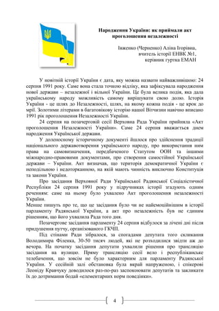 4
Народження України: як приймали акт
проголошення незалежності
Івженко (Черненко) Аліна Ігорівна,
вчитель історії ЕНВК №1,
керівник гуртка ЕМАН
У новітній історії України є дата, яку можна назвати найважливішою: 24
серпня 1991 року. Саме вона стала точкою відліку, яка зафіксувала народження
нової держави – незалежної і вільної України. Це була велика подія, яка дала
українському народу можливість самому вирішувати свою долю. Історія
України - це шлях до Незалежності, шлях, на якому кожна подія - це крок до
мрії. Золотими літерами в багатовікову історію нашої Вітчизни навічно вписано
1991 рік проголошення Незалежності України.
24 серпня на позачерговій сесії Верховна Рада України прийняла «Акт
проголошення Незалежності України». Саме 24 серпня вважається днем
народження Української держави.
У доленосному історичному документі йшлося про здійснення традиції
національного державотворення українського народу, про використання ним
права на самовизначення, передбаченого Статутом ООН та іншими
міжнародно-правовими документами, про створення самостійної Української
держави – України. Акт визначав, що територія демократичної України є
неподільною і недоторканною, на якій мають чинність виключно Конституція
та закони України.
Про засідання Верховної Ради Української Радянської Соціалістичної
Республіки 24 серпня 1991 року у підручниках історії згадують одним
реченням: саме на ньому було ухвалено Акт проголошення незалежності
України.
Менше пишуть про те, що це засідання було чи не найемоційнішим в історії
парламенту Радянської України, а акт про незалежність був не єдиним
рішенням, що його ухвалила Рада того дня.
Позачергове засідання парламенту 24 серпня відбулося за лічені дні після
придушення путчу, організованого ГКЧП.
Під стінами Ради зібралося, за спогадами депутата того скликання
Володимира Філенка, 30-50 тисяч людей, які не розходилися звідти аж до
вечора. На початку засідання депутати ухвалили рішення про трансляцію
засідання на вулицю. Пряму трансляцію сесії вело і республіканське
телебачення, що зовсім не було характерним для парламенту Радянської
України. У сесійній залі обстановка була вкрай напруженою, і спікерові
Леоніду Кравчуку доводилося раз-по-раз заспокоювати депутатів та закликати
їх до дотримання бодай «елементарних норм поведінки».
 