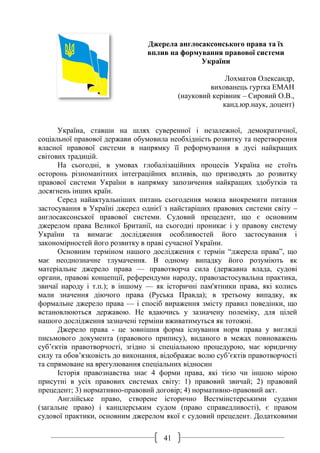 41
Джерела англосаксонського права та їх
вплив на формування правової системи
України
Лохматов Олександр,
вихованець гуртка ЕМАН
(науковий керівник – Сировий О.В.,
канд.юр.наук, доцент)
Україна, ставши на шлях суверенної і незалежної, демократичної,
соціальної правової держави обумовила необхідність розвитку та перетворення
власної правової системи в напрямку її реформування в дусі найкращих
світових традицій.
На сьогодні, в умовах глобалізаційних процесів Україна не стоїть
осторонь різноманітних інтеграційних впливів, що призводять до розвитку
правової системи України в напрямку запозичення найкращих здобутків та
досягнень інших країн.
Серед найактуальніших питань сьогодення можна виокремити питання
застосування в Україні джерел однієї з найстаріших правових системи світу –
англосаксонської правової системи. Судовий прецедент, що є основним
джерелом права Великої Британії, на сьогодні проникає і у правову систему
України та вимагає дослідження особливостей його застосування і
закономірностей його розвитку в праві сучасної України.
Основним терміном нашого дослідження є термін “джерела права”, що
має неоднозначне тлумачення. В одному випадку його розуміють як
матеріальне джерело права — правотворча сила (державна влада, судові
органи, правові концепції, референдуми народу, правозастосувальна практика,
звичаї народу і т.п.); в іншому — як історичні пам'ятники права, які колись
мали значення діючого права (Руська Правда); в третьому випадку, як
формальне джерело права — і спосіб вираження змісту правил поведінки, що
встановлюються державою. Не вдаючись у зазначену полеміку, для цілей
нашого дослідження зазначені терміни вживатимуться як тотожні.
Джерело права - це зовнішня форма існування норм права у вигляді
письмового документа (правового припису), виданого в межах повноважень
суб’єктів правотворчості, згідно зі спеціальною процедурою, має юридичну
силу та обов’язковість до виконання, відображає волю суб’єктів правотворчості
та спрямоване на врегулювання спеціальних відносин
Історія правознавства знає 4 форми права, які тією чи іншою мірою
присутні в усіх правових системах світу: 1) правовий звичай; 2) правовий
прецедент; 3) нормативно-правовий договір; 4) нормативно-правовий акт.
Англійське право, створене історично Вестмінстерськими судами
(загальне право) і канцлерським судом (право справедливості), є правом
судової практики, основним джерелом якої є судовий прецедент. Додатковими
 
