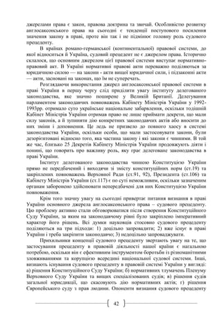 42
джерелами права є закон, правова доктрина та звичай. Особливістю розвитку
англосаксонського права на сьогодні є тенденції поступового посилення
значення закону в праві, проте він так і не підмінює головну роль судового
прецеденту.
В країнах романо-германської (континентальної) правової системи, до
якої відноситься й Україна, судовий прецедент не є джерелом права. Історично
склалося, що основним джерелом цієї правової системи виступає нормативно-
правовий акт. В Україні нормативні правові акти переважно поділяються за
юридичною силою — на закони - акти вищої юридичної сили, і підзаконні акти
— акти, засновані на законах, що їм не суперечать.
Розглядаючи використання джерел англосаксонської правової системи в
праві України в першу чергу слід приділити увагу інституту делегованого
законодавства, яке значно поширене у Великій Британії. Делегування
парламентом законодавчих повноважень Кабінету Міністрів України у 1992-
1993рр. отримало суто українське національне забарвлення, оскільки тодішній
Кабінет Міністрів України отримав право не лише приймати декрети, що мали
силу законів, а й зупиняти дію конкретних законодавчих актів або вносити до
них зміни і доповнення. Це ледь не призвело до повного хаосу в системі
законодавства України, оскільки особи, що мали застосовувати закони, були
дезорієнтовані відносно того, яка частина закону і які закони є чинними. В той
же час, близько 25 Декретів Кабінету Міністрів України продовжують діяти і
понині, що говорить про важливу роль, яку грає делеговане законодавства в
праві України.
Інститут делегованого законодавства чинною Конституцією України
прямо не передбачений і виходячи зі змісту конституційних норм (ст.19) та
закріплених повноважень Верховної Ради (ст.91, 92), Президента (ст.106) та
Кабінету Міністрів України (ст.117) є по суті неможливим, оскільки зазначеним
органам заборонено здійснювати непередбачені для них Конституцією України
повноваження.
Крім того значну увагу на сьогодні привертає питання визнання в праві
України основного джерела англосаксонського права – судового прецеденту.
Цю проблему активно стали обговорюватися після створення Конституційного
Суду України, за яким на законодавчому рівні було закріплено імперативний
характер його рішень. Всі думки науковців стосовно судового прецеденту
поділяються на три підходи: 1) доцільно запровадити; 2) вже існує в праві
України і треба закріпити законодавчо; 3) недоцільно запроваджувати.
Прихильники концепції судового прецеденту звертають увагу на те, що
застосування прецеденту в правовій діяльності нашої країни є нагальною
потребою, оскільки він є ефективним інструментом боротьби із різноманітними
зловживаннями та корупцією всередині національної судової системи. Інші,
визнають існування судового прецеденту в правовій системі України у вигляді:
а) рішення Конституційного Суду України; б) нормативних тлумачень Пленуму
Верховного Суду України та вищих спеціалізованих судів; в) рішення судів
загальної юрисдикції, що скасовують дію нормативних актів; г) рішення
Європейського суду з прав людини. Опоненти визнання судового прецеденту
 