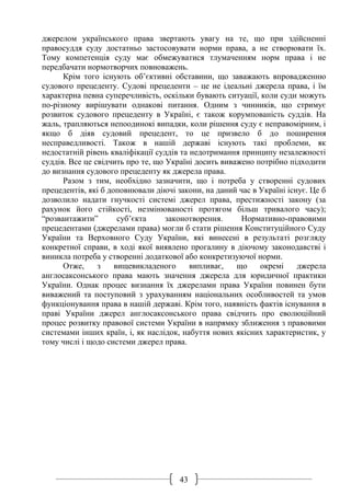 43
джерелом українського права звертають увагу на те, що при здійсненні
правосуддя суду достатньо застосовувати норми права, а не створювати їх.
Тому компетенція суду має обмежуватися тлумаченням норм права і не
передбачати нормотворчих повноважень.
Крім того існують об’єктивні обставини, що заважають впровадженню
судового прецеденту. Судові прецеденти – це не ідеальні джерела права, і їм
характерна певна суперечливість, оскільки бувають ситуації, коли суди можуть
по-різному вирішувати однакові питання. Одним з чинників, що стримує
розвиток судового прецеденту в Україні, є також корумпованість суддів. На
жаль, трапляються непоодинокі випадки, коли рішення суду є неправомірним, і
якщо б діяв судовий прецедент, то це призвело б до поширення
несправедливості. Також в нашій державі існують такі проблеми, як
недостатній рівень кваліфікації суддів та недотримання принципу незалежності
суддів. Все це свідчить про те, що Україні досить виважено потрібно підходити
до визнання судового прецеденту як джерела права.
Разом з тим, необхідно зазначити, що і потреба у створенні судових
прецедентів, які б доповнювали діючі закони, на даний час в Україні існує. Це б
дозволило надати гнучкості системі джерел права, престижності закону (за
рахунок його стійкості, незмінюваності протягом більш тривалого часу);
“розвантажити” суб’єкта законотворення. Нормативно-правовими
прецедентами (джерелами права) могли б стати рішення Конституційного Суду
України та Верховного Суду України, які винесені в результаті розгляду
конкретної справи, в ході якої виявлено прогалину в діючому законодавстві і
виникла потреба у створенні додаткової або конкретизуючої норми.
Отже, з вищевикладеного випливає, що окремі джерела
англосаксонського права мають значення джерела для юридичної практики
України. Однак процес визнання їх джерелами права України повинен бути
виважений та поступовий з урахуванням національних особливостей та умов
функціонування права в нашій державі. Крім того, наявність фактів існування в
праві України джерел англосаксонського права свідчить про еволюційний
процес розвитку правової системи України в напрямку зближення з правовими
системами інших країн, і, як наслідок, набуття нових якісних характеристик, у
тому числі і щодо системи джерел права.
 