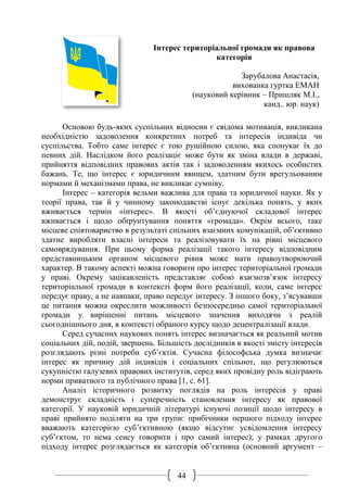 44
Інтерес територіальної громади як правова
категорія
Зарубалова Анастасія,
вихованка гуртка ЕМАН
(науковий керівник – Пришляк М.І.,
канд.. юр. наук)
Основою будь-яких суспільних відносин є свідома мотивація, викликана
необхідністю задоволення конкретних потреб та інтересів індивіда чи
суспільства. Тобто саме інтерес є тою рушійною силою, яка спонукає їх до
певних дій. Наслідком його реалізаціє може бути як зміна влади в державі,
прийняття відповідних правових актів так і задоволенням якихось особистих
бажань. Те, що інтерес є юридичним явищем, здатним бути врегульованим
нормами й механізмами права, не викликає сумніву.
Інтерес – категорія вельми важлива для права та юридичної науки. Як у
теорії права, так й у чинному законодавстві існує декілька понять, у яких
вживається термін «інтерес». В якості об’єднуючої складової інтерес
вживається і щодо обґрунтування поняття «громада». Окрім всього, таке
місцеве співтовариство в результаті спільних взаємних комунікацій, об’єктивно
здатне виробляти власні інтереси та реалізовувати їх на рівні місцевого
самоврядування. При цьому форма реалізації такого інтересу відповідним
представницьким органом місцевого рівня може мати правоутворюючий
характер. В такому аспекті можна говорити про інтерес територіальної громади
у праві. Окрему зацікавленість представляє собою взаємозв’язок інтересу
територіальної громади в контексті форм його реалізації, коли, саме інтерес
передує праву, а не навпаки, право передує інтересу. З іншого боку, з’ясувавши
це питання можна окреслити можливості безпосередньо самої територіальної
громади у вирішенні питань місцевого значення виходячи з реалій
сьогоднішнього дня, в контексті обраного курсу щодо децентралізації влади.
Серед сучасних наукових понять інтерес визначається як реальний мотив
соціальних дій, подій, звершень. Більшість дослідників в якості змісту інтересів
розглядають різні потреби суб’єктів. Сучасна філософська думка визначає
інтерес як причину дій індивідів і соціальних спільнот, що регулюються
сукупністю галузевих правових інститутів, серед яких провідну роль відіграють
норми приватного та публічного права [1, с. 61].
Аналіз історичного розвитку поглядів на роль інтересів у праві
демонструє складність і суперечність становлення інтересу як правової
категорії. У науковій юридичній літературі існуючі позиції щодо інтересу в
праві прийнято поділяти на три групи: прибічники першого підходу інтерес
вважають категорією суб’єктивною (якщо відсутнє усвідомлення інтересу
суб’єктом, то нема сенсу говорити і про самий інтерес); у рамках другого
підходу інтерес розглядається як категорія об’єктивна (основний аргумент –
 