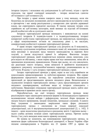 45
інтереси існують і незалежно від усвідомлення їх суб’єктом); згідно з третім
підходом, так званої «змішаної концепції» – інтерес визнається єдністю
об’єктивного і суб’єктивного [3].
Про інтерес у праві можна говорити лише у тому випадку, коли він
базуючись на загальних положеннях діючого законодавства не вступаючи з ним
в протиріччя і має намір реалізуватися у конкретних діях органів державної
влади, що спричиняють юридичні наслідки. В такому випадку інтерес слід
сприймати як суб’єктивну категорію, який виникає на підставі об’єктивних
реалій особистого або ж суспільного життя.
Інтереси територіальної громади виникають і виявляються на основі
сукупності інтересів її індивідів-членів і в індивідуалізованому інтересі
конкретної особи-члена територіальної громади, що виявляються, насамперед,
у сфері комунікативних зв’язків на локальному рівні і, як наслідок,
самореалізація особистості в рамках територіальної громади.
У праві інтерес територіальної громади слід розуміти як її можливість,
обумовлену суспільними потребами, вчинювати певні дії, можливість вчинення
яких випливає із загальних засад чинного законодавства та окремих його
галузей, а також відсутності прямої їх заборони. Фактично інтерес
територіальної громади, який підкріпляється певними діями, вимогами, слід
розглядати як обставину, з якою норма права пов’язує виникнення, зміна або ж
припинення відповідних правовідносин. Однак при цьому, не слід виключати,
що реалізація такого інтересу, може вимагати й прийняття відповідного
правового документу загальнообов’язкового характеру уповноваженим на те
суб’єктом. В цьому і є суть інтересу територіальної громади у праві.
Інтерес територіальної громади у праві, перш за все слід сприймати як
консолідацію приватноправових та публічно-правових інтересів. Він сприяє
формуванню юридичного мотиву, що передбачає доведення відповідних
пропозицій до представницьким органом місцевого рівня. Визначальною в
задоволенні інтересів територіальних громад є роль представницьких органів
місцевого самоврядування, особливо якщо ці інтереси співпадають з
публічними. Правомірні очікування територіальної громади мають найти своє
відображення в правових актах такого органу.
Передбачається, що свої інтереси територіальна громада може
реалізовувати через законодавчо визначені форми їх безпосереднього (прямого)
волевиявлення: місцеві вибори і референдуми, загальні збори громадян за
місцем їхнього проживання, місцеві ініціативи, громадські слухання. З одного
боку існування і законодавче закріплення таких форм діяльності
територіальних громад є свідченням не тільки широкої локальної
децентралізації, але й внутрішньомуніципальної децентралізації [2, с. 142]. З
іншого – вони недостатньо реалізуються в реальному житті. І причина цьому –
надто слабка активна позиція самих територіальних громад. Причин цьому
багато. І не у всіх випадках вони мають правову складову.
Не можна не зазначити, що повноваження територіальних громад, за
винятком форм здійснення безпосередньої демократії, в Законі України «Про
місцеве самоврядування в Україні» від 21 травня 1997 р. прямо не
 
