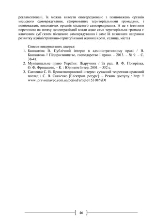 46
регламентовані, їх можна вивести опосередковано з повноважень органів
місцевого самоврядування, сформованих територіальними громадами, і
повноважень виконавчих органів місцевого самоврядування. А це є істотним
перепоною на шляху децентралізації влади адже саме територіальна громада є
ключовим суб’єктом місцевого самоврядування і саме їй визначати напрямки
розвитку адміністративно-територіальної одиниці (села, селища, міста)
Список використаних джерел:
1. Башкатова В. Публічний інтерес в адміністративному праві / В.
Башкатова // Підприємництво, господарство і право. – 2013. – № 9. – С.
38-41.
2. Муніципальне право України: Підручник / За ред. В. Ф. Погорілка,
О. Ф. Фрицького, – К. : Юрінком Інтер, 2001. – 352 с.
3. Савченко С. В. Приватноправовий інтерес: сучасний теоретики-правовий
погляд / С. В. Савченко [Електрон. ресурс]. – Режим доступу : http: //
www. pravoznavec.com.ua/period/article/15310/%D1
 