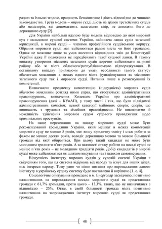48
радою за їхньою згодою, працюють безкоштовно і діють відповідно до чинного
законодавства. Третя модель – мирові судді діють на зразок третейських суддів
або медіаторів, які допомагають залагодити спір, не доводячи його до
державного суду [2].
Для України найбільш вдалою буде модель відповідно до якої мировий
суд є складовою судової системи України, найнижча ланка судів загальної
юрисдикції, а мирові судді – членами професійного суддівського корпусу.
Обрання мирового судді має здійснюється радою міста чи його громадою.
Однак це можливе лише за умов внесення відповідних змін до Конституції
України адже її положення не передбачають такої судової ланки. В такому
випадку утворення місцевих загальних судів доречно здійснювати на рівні
району або ж міста обласного/республіканського підпорядкування. В
останньому випадку приймаючи до уваги особливості такого статусу
вбачається можливим в межах одного міста функціонування як місцевого
загального суду так і мирового судді. Питання лише в розмежуванні їх
компетенції.
Визначаючи предметну компетенцію (підсудність) мирових судів
вбачаємо можливим розгляд ними справ, що стосуються: адміністративних
правопорушень, визначених Кодексом України про адміністративні
правопорушення (далі – КУпАП), у тому числі і тих, що були підвідомчі
адміністративним комісіям; певної категорії майнових спорів; спорів, що
виникають з трудових та сімейних правовідносин. Не виключаємо й
можливість здійснення мировим судом судового провадження щодо
кримінальних проступків.
На наше переконання на посаду мирового судді може бути
рекомендований громадянин України, який мешкає в межах компетенції
мирового суду не менше 5 років, має вищу юридичну освіту і стаж роботи за
фахом не менше десяти років, володіє державною мовою та мовою більшості
громади від якої обирається. При цьому такий кандидат не може бути
молодшим тридцяти п’яти років. А за наявності стажу роботи на посаді судді не
менше п’яти років – не молодшим тридцяти років. Добір кандидатів у мирові
судді може здійснюватися як шляхом висування так і шляхом самовисування.
Відсутність інституту мирових суддів у судовій системі України є
свідченням того, що ця система відірвана від народу та існує для інших цілей,
ніж інтереси народу. Тому рано чи пізно питання про впровадження даного
інституту в українську судову систему буде поставлено й вирішено [1, с. 4].
Соціологічне опитування проведене в м. Енергодар засвідчило, позитивно
налаштованих на впровадження посади мирового судді як представника
громади є 61,7% громадян, проти цього – 13,3%, таких, що не визначилися з
відповіддю – 25%. Отже, в своїй більшості громада міста позитивно
налаштована на запровадження інститут мирового судді як представника
громади.
 