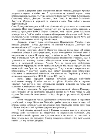 5
Кожен з депутатів хотів висловитися. Після тривалих дискусій Кравчук
доручив створити комісію, яка б представила остаточний варіант Акту
проголошення незалежності. У цю комісію увійшли депутати Ігор Юхновський,
Олександр Мороз, Дмитро Павличко, Іван Заєць і Анатолій Матвієнко.
Депутати зібралися в коридорі за круглим столом біля кабінету голови
Верховної Ради.
Саме Кравчукові попервах найбільше дісталося від радикально налаштованих
депутатів. Його звинувачували у нерішучості під час перевороту, наводили у
приклад президента РРФСР Бориса Єльцина, який своїми діями «захистив
демократію» у Росії та навіть закликали відсторонити від ведення сесії. Багато
комуністів, члени Компартії стали перед дилемою: голосувати проти Акту, або
ж викидати і спалювати свій партійний квиток.
Авторами проекту Акту проголошення Незалежності України стали
народні депутати Левко Лук'яненко та Леонтій Сандуляк. Документ був
написаний ввечері 23 серпня 1991 року.
В книзі «Спогади» Дмитро Павличко зокрема писав таке: «Я дістав
звичайний олівець і почав редагувати, вголос повторюючи існуючий текст і
виправлення до нього. В першу чергу я змінив назви Акта: «Акт Верховної
Ради Української РСР» на «Акт проголошення незалежності України». Далі я
зупинився на першому реченні: «Висловлюючи волю народу України про
життя в незалежній державі». Автори Акта не знали про необхідність
проведення референдуму. Вони правильно думали про «волю народу», але цю
волю необхідно було ще продемонструвати. Тому довелося викреслити цю
пропозицію», У підсумку замість волі народу з'явилося інша пропозиція:
«Виходячи із смертельної небезпеки, яка нависла над Україною у зв'язку з
державним переворотом в СРСР 19 серпня 1991 року».
Потім серед народних обранців почалася дискусія відносного
політичного статусу України: що це, республіка Україна або ж держава
Україна? Але потім в ході обговорення нардепи зійшлися на тому, що
залишили в Акті просто слово Україна.
Після всіх поправок, Акт передрукували на машинці і віддали Кравчуку,
він з трибуни ВР на вечірньому засіданні зачитав його. Свої голоси за Акт
віддали 346 нардепів, голосування та його підсумки проходило під бурхливі
оплески.
Після голосування Роман Лубківський запропонував внести в парламент
український прапор. В'ячеслав Чорновіл зробив додаток - внести саме той
прапор, з яким українці стояли на барикадах біля російського Білого дому. І ще
- підняти національний прапор над куполом парламенту.
У залі піднявся сильний шум, і Кравчук дозволив внести в парламент
прапор, який «засвітився» на телебаченні на московських барикадах. Але
червоно-блакитний прапор над куполом міняти не стали, до внесення в
Конституцію змін про символіку. Прапор вносили під пісню «Ой у лузі червона
калина ...», яку співали депутати.
 