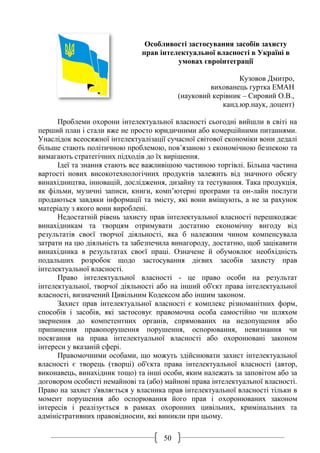 50
Особливості застосування засобів захисту
прав інтелектуальної власності в Україні в
умовах євроінтеграції
Кузовов Дмитро,
вихованець гуртка ЕМАН
(науковий керівник – Сировий О.В.,
канд.юр.наук, доцент)
Проблеми охорони інтелектуальної власності сьогодні вийшли в світі на
перший план і стали вже не просто юридичними або комерційними питаннями.
Унаслідок всеосяжної інтелектуалізації сучасної світової економіки вони дедалі
більше стають політичною проблемою, пов’язаною з економічною безпекою та
вимагають стратегічних підходів до їх вирішення.
Ідеї та знання стають все важливішою частиною торгівлі. Більша частина
вартості нових високотехнологічних продуктів залежить від значного обсягу
винахідництва, інновацій, дослідження, дизайну та тестування. Така продукція,
як фільми, музичні записи, книги, комп’ютерні програми та он-лайн послуги
продаються завдяки інформації та змісту, які вони вміщують, а не за рахунок
матеріалу з якого вони вироблені.
Недостатній рівень захисту прав інтелектуальної власності перешкоджає
винахідникам та творцям отримувати достатню економічну вигоду від
результатів своєї творчої діяльності, яка б належним чином компенсувала
затрати на цю діяльність та забезпечила винагороду, достатню, щоб зацікавити
винахідника в результатах своєї праці. Означене й обумовлює необхідність
подальших розробок щодо застосування дієвих засобів захисту прав
інтелектуальної власності.
Право інтелектуальної власності - це право особи на результат
інтелектуальної, творчої діяльності або на інший об'єкт права інтелектуальної
власності, визначений Цивільним Кодексом або іншим законом.
Захист прав інтелектуальної власності є комплекс різноманітних форм,
способів і засобів, які застосовує правомочна особа самостійно чи шляхом
звернення до компетентних органів, спрямованих на недопущення або
припинення правопорушення порушення, оспорювання, невизнання чи
посягання на права інтелектуальної власності або охоронювані законом
інтереси у вказаній сфері.
Правомочними особами, що можуть здійснювати захист інтелектуальної
власності є творець (творці) об'єкта права інтелектуальної власності (автор,
виконавець, винахідник тощо) та інші особи, яким належать за заповітом або за
договором особисті немайнові та (або) майнові права інтелектуальної власності.
Право на захист з'являється у власника прав інтелектуальної власності тільки в
момент порушення або оспорювання його прав і охоронюваних законом
інтересів і реалізується в рамках охоронних цивільних, кримінальних та
адміністративних правовідносин, які виникли при цьому.
 