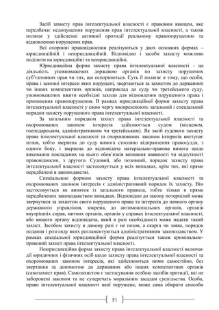 51
Засіб захисту прав інтелектуальної власності є правовим явищем, яке
передбачає недопущення порушення прав інтелектуальної власності, а також
полягає у здійсненні активної протидії реальному правопорушенню та
відновленню порушених прав.
Всі охоронні правовідносини реалізуються у двох основних формах –
юрисдикційній і неюрисдикційній. Відповідно і засоби захисту можливо
поділити на юрисдикційні та неюрисдикційні.
Юрисдикційна форма захисту права інтелектуальної власності - це
діяльність уповноважених державою органів по захисту порушених
суб’єктивних прав чи тих, що оспорюються. Суть її полягає в тому, що особи,
права і законні інтереси яких порушені, звертаються за захистом до державних
чи інших компетентних органів, наприклад до суду чи третейського суду,
уповноважених вжити необхідні заходи для відновлення порушеного права і
припинення правопорушення. В рамках юрисдикційної форми захисту права
інтелектуальної власності у свою чергу виокремлюють загальний і спеціальний
порядки захисту порушеного права інтелектуальної власності.
За загальним порядком захист права інтелектуальної власності та
охоронюваних законом інтересів здійснюється судом (місцевим,
господарським, адміністративним чи третейським). Як засіб судового захисту
права інтелектуальної власності та охоронюваних законом інтересів виступає
позов, тобто звернена до суду вимога стосовно відправлення правосуддя, з
одного боку, і звернена до відповідача матеріально-правова вимога щодо
виконання покладених на нього обов’язків визнання наявності чи відсутності
правовідносин, з другого. Судовий, або позовний, порядок захисту права
інтелектуальної власності застосовується у всіх випадках, крім тих, які прямо
передбачені в законодавстві.
Спеціальною формою захисту права інтелектуальної власності та
охоронюваних законом інтересів є адміністративний порядок їх захисту. Він
застосовується як виняток із загального правила, тобто тільки в прямо
передбачених законодавством випадках. Відповідно до закону потерпілий може
звернутися за захистом свого порушеного права та інтересів до певного органу
державного управління, зокрема, до антимонопольних органів, органів
внутрішніх справ, митних органів, органів у справах інтелектуальної власності,
або вищого органу відповідача, який в разі необхідності може надати такий
захист. Засобом захисту в даному разі є не позов, а скарга чи заява, порядок
подання і розгляду яких регламентуються адміністративним законодавством. У
рамках спеціальної юрисдикційної форми реалізується також кримінально-
правовий захист права інтелектуальної власності.
Неюрисдикційна форма захисту права інтелектуальної власності включає
дії юридичних і фізичних осіб щодо захисту права інтелектуальної власності та
охоронюваних законом інтересів, які здійснюються ними самостійно, без
звертання за допомогою до державних або інших компетентних органів
(самозахист прав). Самозахистом є застосування особою засобів протидії, які не
заборонені законом та не суперечать моральним засадам суспільства. Особа,
право інтелектуальної власності якої порушене, може сама обирати способи
 