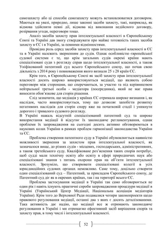 52
самозахисту або ці способи самозахисту можуть встановлюватися договором.
Маються на увазі, природно, лише законні засоби захисту, такі, наприклад, як
відмова здійснити певні дії, відмова від виконання недійсного договору,
розірвання угоди, переговори тощо.
Аналіз засобів захисту прав інтелектуальної власності в Європейському
Союзі та Україні дав змогу стверджувати про майже тотожність таких засобів
захисту в ЄС і в Україні, за певними відмінностями.
Провідна роль серед засобів захисту прав інтелектуальної власності в ЄС
та в Україні належить зверненням до судів. Однак особливістю європейської
судової системи є те, що крім загальних судів окремі країни мають
спеціалізовані суди з розгляду справ щодо інтелектуальної власності, а також
Уніфікований патентний суд всього Європейського союзу, що почав свою
діяльність з 2014 року і повноваження якого визнали 25 з 28 країн ЄС.
Крім того, в Європейському Союзі як засіб захисту прав інтелектуальної
власності досить широко використовуються медіації, що являють собою
переговори між сторонами, що сперечаються, за участю та під керівництвом
нейтральної третьої особи - медіатора (посередника), який не має права
виносити обов’язкове для сторін рішення.
Слід зазначити, що медіація у країнах ЄС отримала широке визнання і, як
наслідок, часто використовується, тому що дозволяє запобігти розвитку
негативних наслідків для сторін спору вже на початковій стадії і уникнути
дорогого і тривалого судового розгляду.
В Україні нажаль відсутній спеціалізований патентний суд та широке
використання медіації й відсутнє їх законодавче регламентування, однак
проблеми їх запровадження на сьогодні досить активно обговорюються в
наукових колах України в рамках проблем гармонізації законодавства України
та ЄС.
Проблема створення патентного суду в Україні обумовлюється наявністю
можливості звернення за захистом прав інтелектуальної власності, як
зазначалося вище, до різних судів - місцевих, господарських, адміністративних,
а також третейського суду. Кваліфіковане роз’яснення таких спорів потребує,
щоб судді мали технічну освіту або освіту в сфері природничих наук або
спеціалізовані знання з питань охорони прав на об’єкти інтелектуальної
власності. Зрозуміло, що створювати спеціалізовані колегії в усіх
юрисдикційних судових органах неможливо. Саме тому, доцільно створити
один спеціалізований суд – Патентний, за прикладом Європейського союзу, де
Патентний суд діє як в окремих країнах, так і на території всього ЄС.
Проблема застосування медіації в Україні так само обговорюється не
один рік і навіть існують практичні спроби запровадження процедури медіації в
Україні (Український Центр Медіації, Національна асоціація медіаторів
України). Крім того до Верховної Ради подавалися чотири законопроекти щодо
правового регулювання медіації, останні два з яких є досить деталізованими.
Така активність дає надію, що медіації все ж отримають законодавче
регулювання в Україні і ми отримаємо ефективний засіб вирішення спорів та
захисту прав, в тому числі і інтелектуальної власності.
 