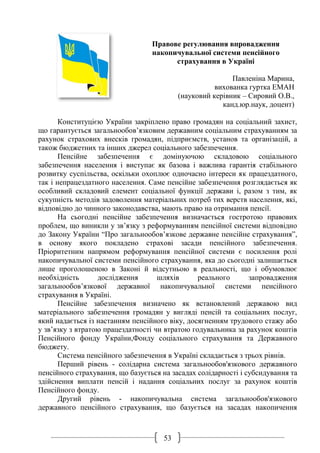 53
Правове регулювання впровадження
накопичувальної системи пенсійного
страхування в Україні
Павленіна Марина,
вихованка гуртка ЕМАН
(науковий керівник – Сировий О.В.,
канд.юр.наук, доцент)
Конституцією України закріплено право громадян на соціальний захист,
що гарантується загальнообов’язковим державним соціальним страхуванням за
рахунок страхових внесків громадян, підприємств, установ та організацій, а
також бюджетних та інших джерел соціального забезпечення.
Пенсійне забезпечення є домінуючою складовою соціального
забезпечення населення і виступає як базова і важлива гарантія стабільного
розвитку суспільства, оскільки охоплює одночасно інтереси як працездатного,
так і непрацездатного населення. Саме пенсійне забезпечення розглядається як
особливий складовий елемент соціальної функції держави і, разом з тим, як
сукупність методів задоволення матеріальних потреб тих верств населення, які,
відповідно до чинного законодавства, мають право на отримання пенсії.
На сьогодні пенсійне забезпечення визначається гостротою правових
проблем, що виникли у зв’язку з реформуванням пенсійної системи відповідно
до Закону України “Про загальнообов’язкове державне пенсійне страхування”,
в основу якого покладено страхові засади пенсійного забезпечення.
Пріоритетним напрямом реформування пенсійної системи є посилення ролі
накопичувальної системи пенсійного страхування, яка до сьогодні залишається
лише проголошеною в Законі й відсутньою в реальності, що і обумовлює
необхідність дослідження шляхів реального запровадження
загальнообов’язкової державної накопичувальної системи пенсійного
страхування в Україні.
Пенсійне забезпечення визначено як встановлений державою вид
матеріального забезпечення громадян у вигляді пенсій та соціальних послуг,
який надається із настанням пенсійного віку, досягненням трудового стажу або
у зв’язку з втратою працездатності чи втратою годувальника за рахунок коштів
Пенсійного фонду України,Фонду соціального страхування та Державного
бюджету.
Система пенсійного забезпечення в Україні складається з трьох рівнів.
Перший рівень - солідарна система загальнообов'язкового державного
пенсійного страхування, що базується на засадах солідарності і субсидування та
здійснення виплати пенсій і надання соціальних послуг за рахунок коштів
Пенсійного фонду.
Другий рівень - накопичувальна система загальнообов'язкового
державного пенсійного страхування, що базується на засадах накопичення
 