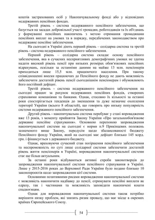 54
коштів застрахованих осіб у Накопичувальному фонді або у відповідних
недержавних пенсійних фондах.
Третій рівень - система недержавного пенсійного забезпечення, що
базується на засадах добровільної участі громадян, роботодавців та їх об'єднань
у формуванні пенсійних накопичень з метою отримання громадянами
пенсійних виплат на умовах та в порядку, передбачених законодавством про
недержавне пенсійне забезпечення.
На сьогодні в Україні діють перший рівень – солідарна система та третій
рівень - система недержавного пенсійного забезпечення.
Перший рівень – солідарна система складає основу пенсійного
забезпечення, яка в сучасних несприятливих демографічних умовах не здатна
надати високий рівень пенсії при низьких розмірах обов‘язкових пенсійних
відрахувань, оскільки за останніми даними на майже 13 млн. пенсіонерів
приходиться лише 15,5 млн. працюючого населення. При такому
співвідношенні внески працюючих до Пенсійного фонду не дають можливість
забезпечити достатній рівень пенсії сьогоднішнім пенсіонерам і обумовлюють
його постійний дефіцит.
Третій рівень - система недержавного пенсійного забезпечення на
сьогодні працює за рахунок недержавних пенсійних фондів, створених
страховими компаніями та банками. Однак, стосовно їх кількості за останні
роки спостерігається тенденція до зменшення та дуже незначне охоплення
території України (всього 8 областей), що говорить про низьку популярність
системи недержавного пенсійного забезпечення.
Другий рівень - накопичувальна система перебуває у стані впровадження
вже 13 років, з моменту прийняття Закону України «Про загальнообов'язкове
державне пенсійне страхування». Основною перепоною запровадження
накопичувальної системи на сьогодні є норми п.9 Прикінцевих положень
зазначеного вище Закону, передусім щодо збалансованості бюджету
Пенсійного фонду України, який на сьогодні має дефіцит близько 145 млрд.
грн. і фінансується з державного бюджету.
Однак, враховуючи сучасний стан погіршення пенсійного забезпечення
та неспроможність по суті лише солідарної системи забезпечити достатній
рівень життя пенсіонерів в Україні, впровадження накопичувальної системи
стає ще більш актуальним.
За останні роки відбуваються активні спроби законотворців до
запровадження накопичувальної системи пенсійного страхування в Україні.
Лише у 2015-2016 роках до Верховної Ради України було подано близько 10
законопроектів щодо запровадження цієї системи.
Основними позитивними рисами впровадження накопичувальної системи
є можливість накопичити надбавку до пенсії, отримувати пенсійні виплати як
одразу, так і частинами та можливість заповідати накопичені кошти
спадкоємцям.
Однак для впровадження накопичувальної системи також потрібно
вирішити низку проблем, які знизять ризик провалу, що має місце в окремих
країнах Європейського Союзу.
 