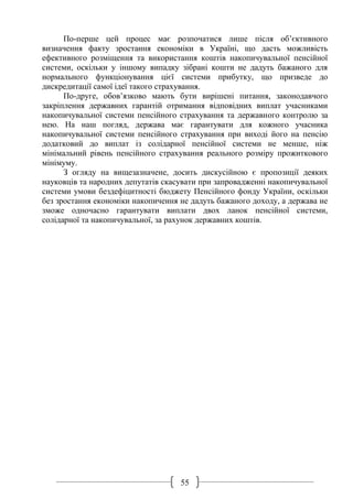 55
По-перше цей процес має розпочатися лише після об’єктивного
визначення факту зростання економіки в Україні, що дасть можливість
ефективного розміщення та використання коштів накопичувальної пенсійної
системи, оскільки у іншому випадку зібрані кошти не дадуть бажаного для
нормального функціонування цієї системи прибутку, що призведе до
дискредитації самої ідеї такого страхування.
По-друге, обов’язково мають бути вирішені питання, законодавчого
закріплення державних гарантій отримання відповідних виплат учасниками
накопичувальної системи пенсійного страхування та державного контролю за
нею. На наш погляд, держава має гарантувати для кожного учасника
накопичувальної системи пенсійного страхування при виході його на пенсію
додатковий до виплат із солідарної пенсійної системи не менше, ніж
мінімальний рівень пенсійного страхування реального розміру прожиткового
мінімуму.
З огляду на вищезазначене, досить дискусійною є пропозиції деяких
науковців та народних депутатів скасувати при запровадженні накопичувальної
системи умови бездефіцитності бюджету Пенсійного фонду України, оскільки
без зростання економіки накопичення не дадуть бажаного доходу, а держава не
зможе одночасно гарантувати виплати двох ланок пенсійної системи,
солідарної та накопичувальної, за рахунок державних коштів.
 