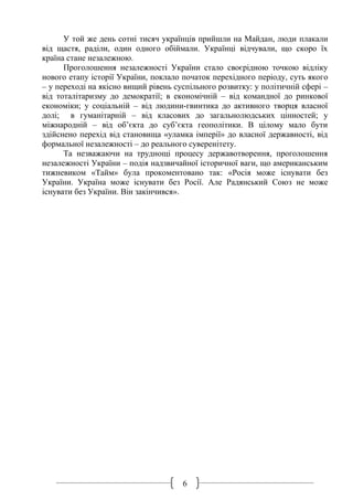 6
У той же день сотні тисяч українців прийшли на Майдан, люди плакали
від щастя, раділи, один одного обіймали. Українці відчували, що скоро їх
країна стане незалежною.
Проголошення незалежності України стало своєрідною точкою відліку
нового етапу історії України, поклало початок перехідного періоду, суть якого
– у переході на якісно вищий рівень суспільного розвитку: у політичній сфері –
від тоталітаризму до демократії; в економічній – від командної до ринкової
економіки; у соціальній – від людини-гвинтика до активного творця власної
долі; в гуманітарній – від класових до загальнолюдських цінностей; у
міжнародній – від об’єкта до суб’єкта геополітики. В цілому мало бути
здійснено перехід від становища «уламка імперії» до власної державності, від
формальної незалежності – до реального суверенітету.
Та незважаючи на труднощі процесу державотворення, проголошення
незалежності України – подія надзвичайної історичної ваги, що американським
тижневиком «Тайм» була прокоментовано так: «Росія може існувати без
України. Україна може існувати без Росії. Але Радянський Союз не може
існувати без України. Він закінчився».
 