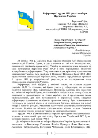 7
Референдум 1 грудня 1991 року та вибори
Президента України
Берегова Софія,
учениця 10-А класу ЕНВК №1
(керівник – Івженко А.І.,
вчитель історії ЕНВК №1, керівник гуртка
ЕМАН)
«Саме референдум – це справді
історичний день утворення
незалежної держави волею всього
українського народу.»
Леонід Кравчук,
перший Президент
України
24 серпня 1991 р. Верховна Рада України прийняла Акт проголошення
незалежності України. Однак, згідно з чинним на той час законодавством,
питання про реалізацію права народу України на самовизначення виходило за
межі компетенції Верховної Ради УРСР і мало вирішуватися виключно
всеукраїнським референдумом. Тому того самого дня, крім Акту проголошення
незалежності України, було прийнято й Постанову Верховної Ради УРСР «Про
проголошення незалежності України», якою, зокрема, передбачалося провести
1 грудня 1991 р. всеукраїнський референдум на підтвердження Акту
проголошення незалежності України.
Референдум, який відбувся у намічені строки, не залишив жодних
сумнівів. 90,32 % громадян, які брали участь у референдумі, на питання
бюлетеня відповіли: «Так, підтверджую». Позитивну відповідь дало населення
всіх областей України і Криму, незалежно від їх національного складу. Отже, за
незалежність проголосували не тільки українці, але й представники інших
національностей, для яких батьківщиною є українська земля. Підсумки
референдуму однозначно засвідчили прагнення народу бути повноправним
господарем на власній землі, а не «молодшим братом», частиною ще однієї
імперії з новітнім фасадом. Результати голосування ознаменували повноправне
входження України до світового співтовариства вільних держав. Почалася
хвиля дипломатичного визнання України як незалежної держави.
1 грудня 1991 р. Україна визначила першого президента своєї самостійної
держави. У вітчизняній практиці посаду Президента Української РСР було
засновано законом від 5 липня 1991 р.
До виборчого бюлетеня по виборах Президента України було включено 6
кандидатів  Володимира Гриньова, Леоніда Кравчука, Левка Лук'яненка,
Леопольда Табурянського, В’ячеслава Чорновола, Ігоря Юхновського. Ще
 