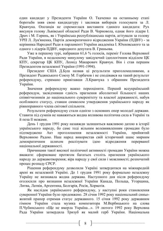 8
один кандидат у Президенти України О. Ткаченко на останньому етапі
боротьби зняв свою кандидатуру і закликав виборців голосувати за Л.
Кравчука. Опозиція не спромоглася виставити єдиного кандидата: Рух
висунув голову Львівської обласної Ради В. Чорновола, однак його лідери І.
Драч і М. Горинь, як і Українська республіканська партія, агітували за голову
УРП Л. Лук'яненка, Партія демократичного відродження України (ПДВУ) - за
керівника Народної Ради в парламенті України академіка І. Юхновського та за
одного з лідерів ПДВУ, народного депутата В. Гриньова.
Уже в першому турі, набравши 61,6 % голосів, переміг Голова Верховної
Ради України, в недалекому минулому завідуючий ідеологічним відділом ЦК
КПУ, секретар ЦК КПУ, Леонід Макарович Кравчук. Він і став першим
Президентом незалежної України (1991-1994).
Президент США Д.Буш назвав ці результати приголомшливими, а
Президент Радянського Союзу М. Горбачов і не сподівався на такий результат
референдуму, стримано привітавши Л.Кравчука з обранням Президента
України.
Значення референдуму важко переоцінити. Перший всеукраїнський
референдум, засвідчивши єдність прагнення абсолютної більшості наших
співвітчизників до національного суверенітету та власної державності, набув
особливого статусу, ставши символом утвердження українського народу як
рівноправного члена світової спільноти.
Результати референдуму стали однією з основних опор молодої держави.
Ставити під сумнів не наважиться жодна впливова політична сила в Україні та
й поза її межами.
День 1 грудня 1991 року назавжди залишиться важливою датою в історії
українського народу, бо саме тоді вільним волевиявленням громадян було
підтверджено Акт проголошення незалежності України, прийнятий
Верховною Радою. Наш народ використав свій історичний шанс мирним
демократичним шляхом реалізувати ідею відродження перерваної
національної державності.
Причинами такої високої політичної активності громадян України можна
вважати: сформоване протягом багатьох століть прагнення українського
народу до державотворення; віра народу у свої сили і можливості; розпочатий
процес розпаду СРСР.
Рішення референдуму дозволили Україні затвердитися на міжнародній
арені як незалежній Україні. До 1 грудня 1991 року формально незалежну
Україну не визнавала жодна держава. Наступного дня після референдуму
оголосили про визнання незалежної України Канада, Польща, Угорщина,
Литва, Латвія, Аргентина, Болгарія, Росія, Хорватія.
Як наслідок українського референдуму, у наступні роки становлення
суверенної України було продовжено. 28 січня 1992 року національний синьо-
жовтий прапор отримав статус державного. 15 січня 1992 року державним
гімном України стала музика композитора М.Вербицького на слова
П.Чубинського «Ще не вмерла Україна...». 19 лютого 1992 року Верховна
Рада України затвердила Тризуб як малий герб України. Національна
 
