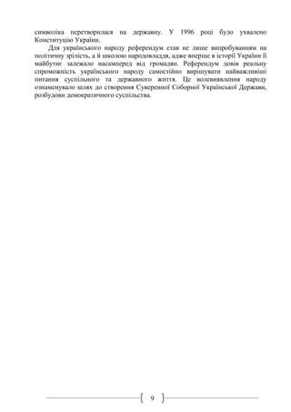 9
символіка перетворилася на державну. У 1996 році було ухвалено
Конституцію України.
Для українського народу референдум став не лише випробуванням на
політичну зрілість, а й школою народовладдя, адже вперше в історії України її
майбутнє залежало насамперед від громадян. Референдум довів реальну
спроможність українського народу самостійно вирішувати найважливіші
питання суспільного та державного життя. Це волевиявлення народу
ознаменувало шлях до створення Суверенної Соборної Української Держави,
розбудови демократичного суспільства.
 