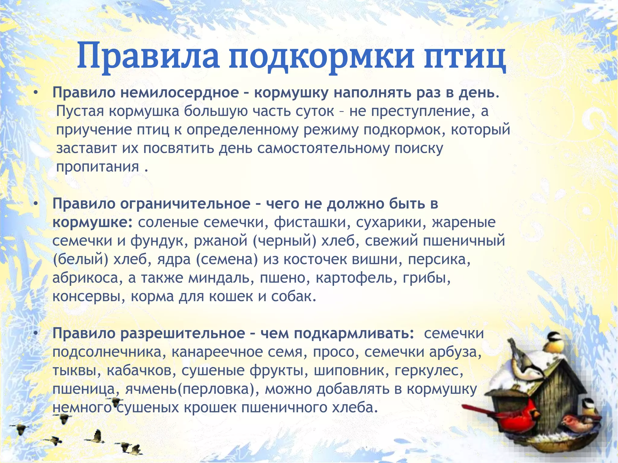 Правила подкормки птиц
• Правило немилосердное – кормушку наполнять раз в день.
Пустая кормушка большую часть суток – не преступление, а
приучение птиц к определенному режиму подкормок, который
заставит их посвятить день самостоятельному поиску
пропитания .
• Правило ограничительное – чего не должно быть в
кормушке: соленые семечки, фисташки, сухарики, жареные
семечки и фундук, ржаной (черный) хлеб, свежий пшеничный
(белый) хлеб, ядра (семена) из косточек вишни, персика,
абрикоса, а также миндаль, пшено, картофель, грибы,
консервы, корма для кошек и собак.
• Правило разрешительное – чем подкармливать: семечки
подсолнечника, канареечное семя, просо, семечки арбуза,
тыквы, кабачков, сушеные фрукты, шиповник, геркулес,
пшеница, ячмень(перловка), можно добавлять в кормушку
немного сушеных крошек пшеничного хлеба.
 