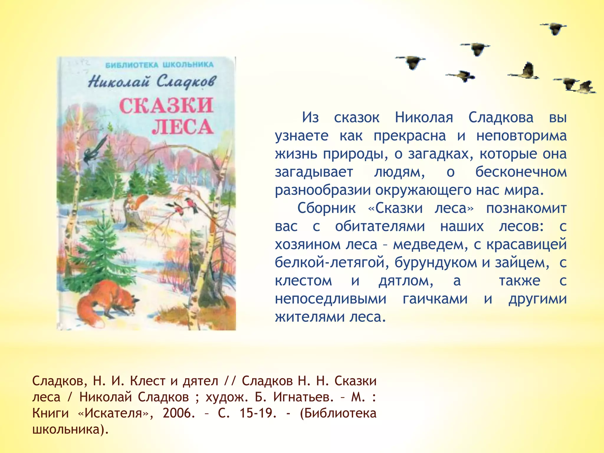 Сладков, Н. И. Клест и дятел // Сладков Н. Н. Сказки
леса / Николай Сладков ; худож. Б. Игнатьев. – М. :
Книги «Искателя», 2006. – С. 15-19. - (Библиотека
школьника).
Из сказок Николая Сладкова вы
узнаете как прекрасна и неповторима
жизнь природы, о загадках, которые она
загадывает людям, о бесконечном
разнообразии окружающего нас мира.
Сборник «Сказки леса» познакомит
вас с обитателями наших лесов: с
хозяином леса – медведем, с красавицей
белкой-летягой, бурундуком и зайцем, с
клестом и дятлом, а также с
непоседливыми гаичками и другими
жителями леса.
 