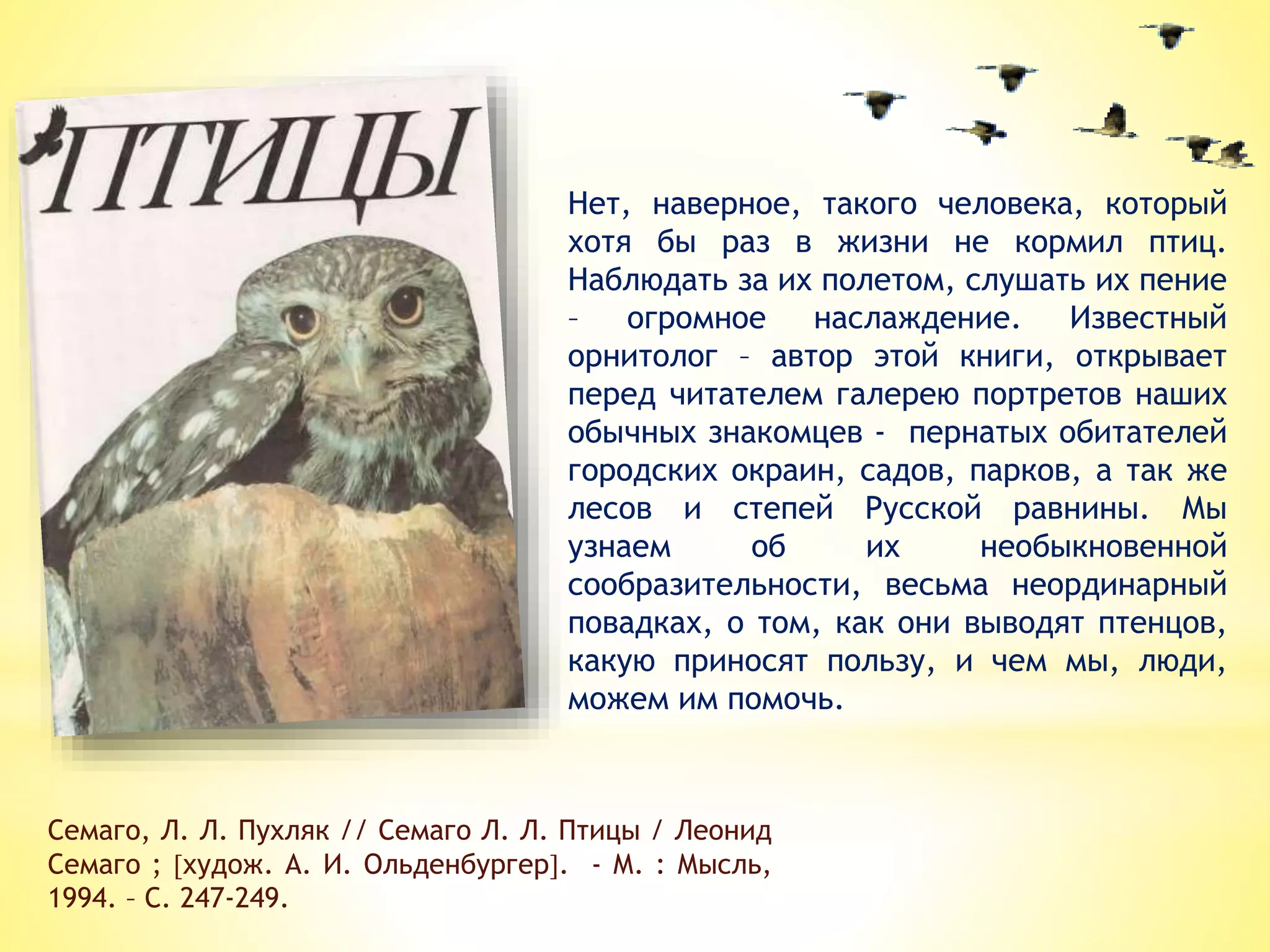 Нет, наверное, такого человека, который
хотя бы раз в жизни не кормил птиц.
Наблюдать за их полетом, слушать их пение
– огромное наслаждение. Известный
орнитолог – автор этой книги, открывает
перед читателем галерею портретов наших
обычных знакомцев - пернатых обитателей
городских окраин, садов, парков, а так же
лесов и степей Русской равнины. Мы
узнаем об их необыкновенной
сообразительности, весьма неординарный
повадках, о том, как они выводят птенцов,
какую приносят пользу, и чем мы, люди,
можем им помочь.
Семаго, Л. Л. Пухляк // Семаго Л. Л. Птицы / Леонид
Семаго ; худож. А. И. Ольденбургер. - М. : Мысль,
1994. – С. 247-249.
 