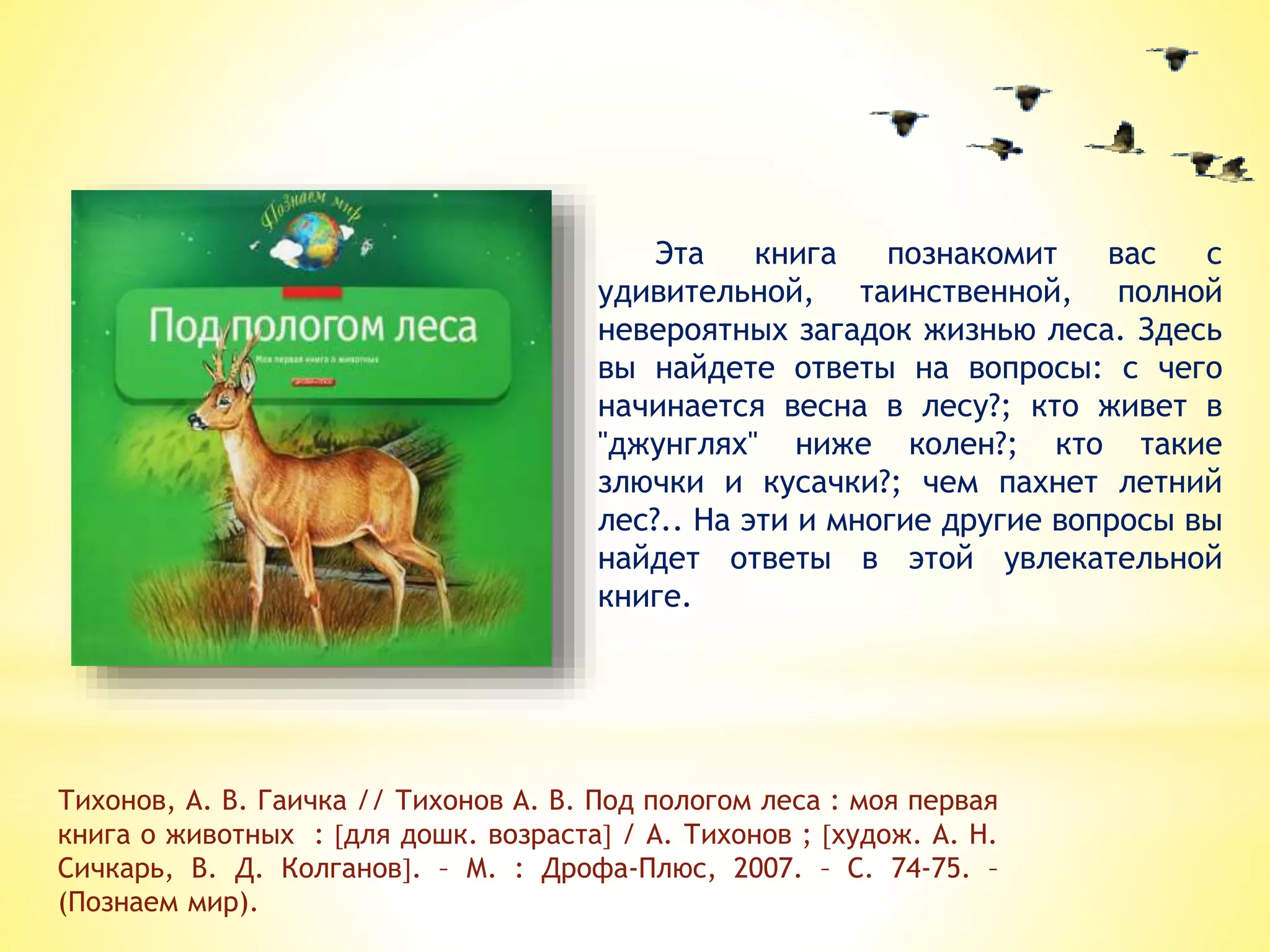 Эта книга познакомит вас с
удивительной, таинственной, полной
невероятных загадок жизнью леса. Здесь
вы найдете ответы на вопросы: с чего
начинается весна в лесу?; кто живет в
"джунглях" ниже колен?; кто такие
злючки и кусачки?; чем пахнет летний
лес?.. На эти и многие другие вопросы вы
найдет ответы в этой увлекательной
книге.
Тихонов, А. В. Гаичка // Тихонов А. В. Под пологом леса : моя первая
книга о животных : для дошк. возраста / А. Тихонов ; худож. А. Н.
Сичкарь, В. Д. Колганов. – М. : Дрофа-Плюс, 2007. – С. 74-75. –
(Познаем мир).
 
