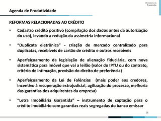 16
16
Ministério da
Fazenda
Agenda de Produtividade
REFORMAS RELACIONADAS AO CRÉDITO
• Cadastro crédito positivo (compilação dos dados antes da autorização
do uso), levando a redução da assimetria informacional
• “Duplicata eletrônica” - criação de mercado centralizado para
duplicatas, recebíveis de cartão de crédito e outros recebíveis
• Aperfeiçoamento da legislação de alienação fiduciária, com nova
sistemática para imóvel que vai a leilão (valor do IPTU ou do contrato,
critério de intimação, previsão do direito de preferência)
• Aperfeiçoamento da Lei de Falências (mais poder aos credores,
incentivo à recuperação extrajudicial, agilização do processo, melhoria
das garantias dos adquirentes da empresa)
• “Letra Imobiliária Garantida” – instrumento de captação para o
crédito imobiliário com garantias reais segregadas do banco emissor
 