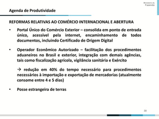 18
18
Ministério da
Fazenda
Agenda de Produtividade
REFORMAS RELATIVAS AO COMÉRCIO INTERNACIONAL E ABERTURA
• Portal Único do Comércio Exterior – consolida em ponto de entrada
único, acessível pela internet, encaminhamento de todos
documentos, incluindo Certificado de Origem Digital
• Operador Econômico Autorizado – facilitação dos procedimentos
aduaneiros no Brasil e exterior, integração com demais agências,
tais como fiscalização agrícola, vigilância sanitária e Exército
 redução em 40% do tempo necessário para procedimentos
necessários à importação e exportação de mercadorias (atualmente
consome entre 4 e 5 dias)
• Posse estrangeira de terras
 