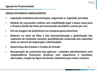 19
19
Ministério da
Fazenda
Agenda de Produtividade
VÁRIAS REFORMAS LIBERALIZANTES
• Legislação trabalhista (terceirização, negociado vs. legislado, jornada)
• Modelo de concessões realista com estabilidade legal e baixo custo para
o Tesouro (leilão de linhas de transmissão nov/2016 e outros por vir).
• Fim da margem de preferência nas compras governamentais
• Reforma no setor de Óleo e Gás (horizontalização e globalização dos
requisitos de conteúdo nacional, possibilitando realocação dos requisitos
entre os setores de exploração e distribuição)
• Governança das Estatais e Fundos de Pensão
• Recuperação da autonomia das agências - unidades administrativas com
independência financeira; diretores com experiência e mandatos
alternados, criação da figura do diretor substituto para evitar vacância.
 